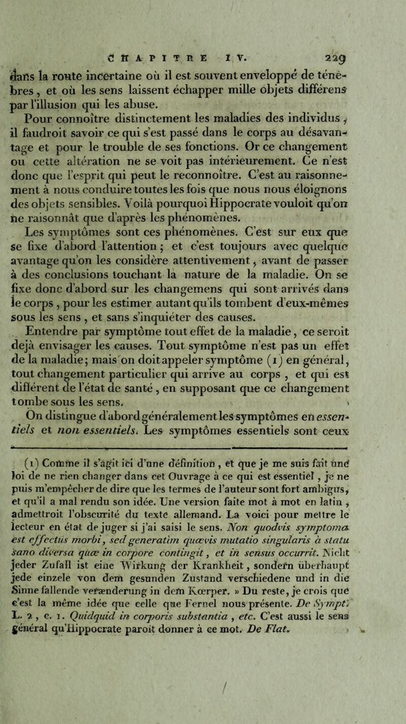 dans la route incertaine où il est souvent enveloppé de ténè¬ bres , et où les sens laissent échapper mille objets différent par l’illusion qui les abuse. Pour connoître distinctement les maladies des individus i il faudroit savoir ce qui s’est passé dans le corps au désavan¬ tage et pour le trouble de ses fonctions. Or ce changement ou cette altération ne se voit pas intérieurement. Ce n’est donc que l’esprit qui peut le reconnoître. C’est au raisonne¬ ment à nous conduire toutes les fois que nous nous éloignons des objets sensibles. Voilà pourquoi Hippocrate vouloit qu’on ne raisonnât que d’après les phénomènes. Les symptômes sont ces phénomènes. C’est sur eux que $e fixe d’abord l’attention ; et c’est toujours avec quelque avantage qu’on les considère attentivement, avant de passer à des conclusions touchant la nature de la maladie. On se fixe donc d’abord sur les cliangemens qui sont arrivés dans le corps , pour les estimer autant qu’ils tombent d’eux-mêmes sous les sens , et sans s’inquiéter des causes. Entendre par symptôme tout effet de la maladie, ce seroit déjà envisager les causes. Tout symptôme n’est pas un effet de la maladie; mais on doit appeler symptôme (1) en général, tout changement particulier qui arrive au corps , et qui est différent de l’état de santé, en supposant que ce changement tombe sous les sens. > On distingue d’abord généralement les symptômes en essen* tiels et non essentiels. Les symptômes essentiels sont ceux (1) Cortnne if s’agit ici d’une définition , et que je me suis fait ùnri foi de ne rien changer dans cet Ouvrage à ce qui est essentiel, je ne puis m’empêcher de dire que les termes de l’auteur sont fort ambigus, et qu’il a mal rendu son idée. Une version faite mot à mot en latin , admettroit l’obscurité du texte allemand. La voici pour mettre le lecteur en état déjuger si j’ai saisi le sens. Non quodeis symptômes est effectüs morbi, sed generatim quœvis mutatio singularis à statu sano dioersa qtiœ in corpore conlingit, et in sensus occurrit. INiclit jeder Zufall ist eine TVirkung der Krankheit, sondern überhaupf jede einzele von dem gesunden Zustand verschiedene und in die Sinne làllende vefænderung in derti Kœrper. » Du reste, je crois que c’est la même idée que celle que Fernel nous présente. De Sj mptÿ L. 2 , c. 1. Quidquid in corporis substantia , etc. C’est aussi le sens général qu’fiippocrate paroit donner à ce mot. De Fiat. /