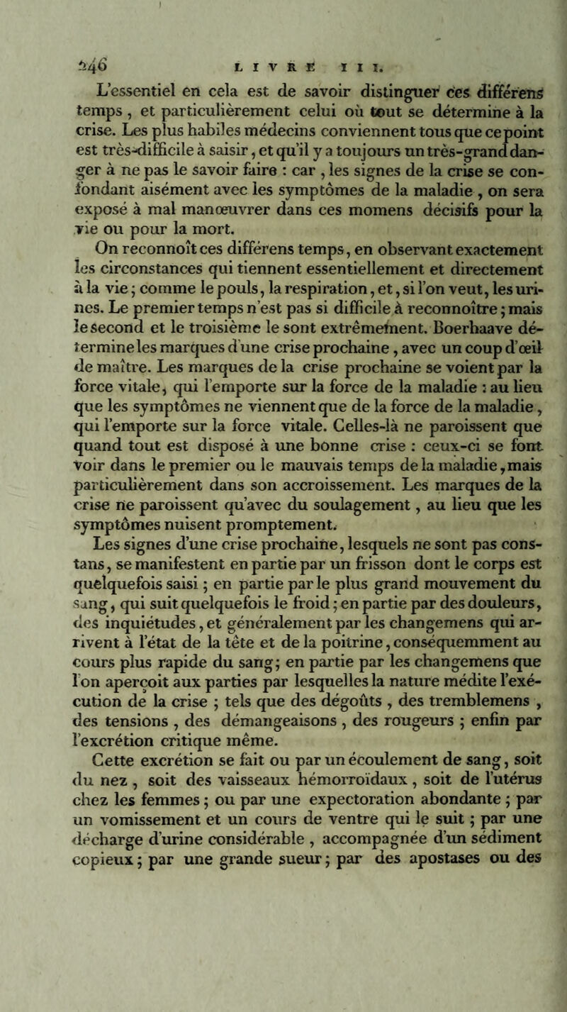 L’essentiel en cela est de savoir distinguer ces différens temps , et particulièrement celui où tout se détermine à la crise. Les plus habiles médecins conviennent tous que ce point est très-difficile à saisir, et qu’il y a toujours un très-grand dan¬ ger à ne pas le savoir faire : car , les signes de la crise se con¬ fondant aisément avec les symptômes de la maladie , on sera exposé à mal manoeuvrer dans ces momens décisifs pour la vie ou pour la mort. On reconnoîtces différens temps, en observant exactement les circonstances qui tiennent essentiellement et directement à la vie ; comme le pouls, la respiration, et, si l’on veut, les uri¬ nes. Le premier temps n’est pas si difficile à reconnoître ; mais le second et le troisième le sont extrêmement. Boerhaave dé¬ termine les marques d une crise prochaine, avec un coup d’œil de maîti'e. Les marques delà crise prochaine se voient par la force vitale, qui l’emporte sur la force de la maladie : au lieu que les symptômes ne viennent que de la force de la maladie, qui l’emporte sur la force vitale. Celles-là ne paroissent que quand tout est disposé à une bonne crise : ceux-ci se font voir dans le premier ou le mauvais temps de la maladie, mais particulièrement dans son accroissement. Les marques de la crise rte paroissent qu’avec du soulagement, au lieu que les symptômes nuisent promptement. Les signes d’une crise prochaine, lesquels ne sont pas cons- tans , se manifestent en partie par un frisson dont le corps est quelquefois saisi ; en partie par le plus grand mouvement du sang, qui suit quelquefois le froid ; en partie par des douleurs, des inquiétudes, et généralement par les changemens qui ar¬ rivent à l’état de la tête et de la poitrine, conséquemment au cours plus rapide du sang; en partie par les changemens que 1 on aperçoit aux parties par lesquelles la nature médite l’exé¬ cution de la crise ; tels que des dégoûts , des tremblemens , des tensions , des démangeaisons, des rougeurs ; enfin par l’excrétion critique même. Cette excrétion se fait ou par un écoulement de sang, soit du nez , soit des vaisseaux hémorroïdaux, soit de l’utérus chez les femmes ; ou par une expectoration abondante ; par un vomissement et un cours de ventre qui le suit ; par une décharge d’urine considérable , accompagnée d’un sédiment copieux ; par une grande sueur ; par des apostases ou des