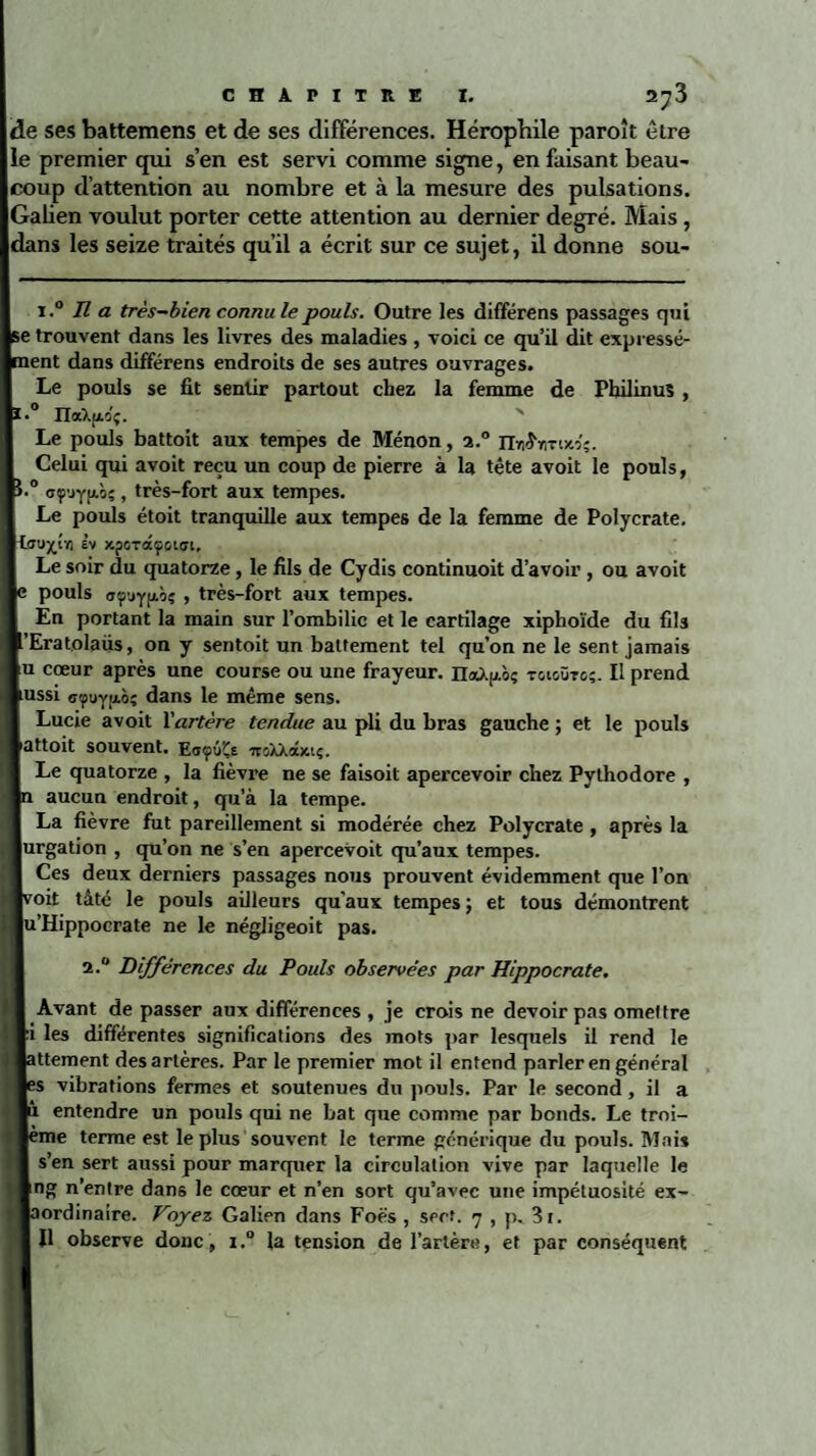 de ses battemens et de ses différences. Héropbile paroît être e premier qui s’en est servi comme signe, en faisant beau¬ coup d’attention au nombre et à la mesure des pulsations. Malien voulut porter cette attention au dernier degré. Mais , dans les seize traités qu’il a écrit sur ce sujet, il donne sou- i.° lî a très-bien connu le pouls. Outre les différens passages qui Ise trouvent dans les livres des maladies , voici ce qu’il dit expressé- Iment dans différens endroits de ses autres ouvrages. Le pouls se fit sentir partout chez la femme de PbilinuS , 0 naXjxo'ç. Le pouls battoit aux tempes de Ménon, a.° nti^nruto;. Celui qui avoit reçu un coup de pierre à la tête avoit le pouls, 0 aç'jypLÔç, très-fort aux tempes. Le pouls étoit tranquille aux tempes de la femme de Polycrate, rlou^tïi £v xporaçouyi. Le soir du quatorze, le fils de Cydis continuoit d’avoir , ou avoit pouls o'fjyfAÔç , très-fort aux tempes. En portant la main sur l’ombilic et le cartilage xiphoïde du fils ’Eratolaüs, on y sentoit un battement tel qu’on ne le sent jamais u cœur après une course ou une frayeur. n<x).|xc>ç tgigütg;. Il prend ussi oçuyjxô; dans le même sens. Lucie avoit Y artère tendue au pli du bras gauche ; et le pouls attoit souvent. Eoçûïe itGXXâxiç. Le quatorze , la fièvre ne se faisoit apercevoir chez Pythodore , aucun endroit, qu’à la tempe. La fièvre fut pareillement si modérée chez Polycrate , après la jurgation , qu’on ne s’en apercevoit qu’aux tempes. Ces deux derniers passages nous prouvent évidemment que l’on poit tâté le pouls ailleurs qu’aux tempes; et tous démontrent u’Hippocrate ne le négligeoit pas. 2.0 Différences du Pouls observées par Hippocrate. Avant de passer aux différences , je crois ne devoir pas omettre :i les différentes significations des mots par lesquels il rend le attement des artères. Par le premier mot il entend parler en général ;s vibrations fermes et soutenues du pouls. Par le second, il a M entendre un pouls qui ne bat que comme par bonds. Le troi- lème terme est le plus souvent le terme générique du pouls. Mais s’en sert aussi pour marquer la circulation vive par laquelle le ing n’entre dans le cœur et n’en sort qu’avec une impétuosité ex- pordinaire. Voyez Galien dans Foës , sert. 7 , p. 3t. Il observe donc , 1.° la tension de l’artère, et par conséquent