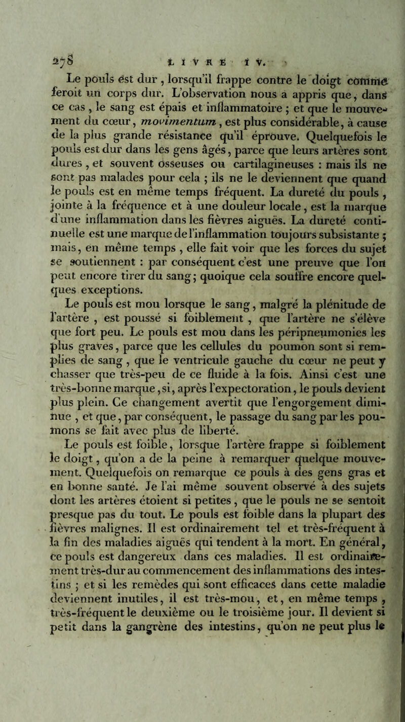 Le pouls est dur , lorsqu’il frappe contre le doigt comriiét feroit un corps dur. L’observation nous a appris que, dans ce cas , le sang est épais et inflammatoire ; et que le mouve¬ ment du cœur, movimentum, est plus considérable, à cause de la plus grande résistance qu’il éprouve» Quelquefois le pouls est dur dans les gens âgés, parce que leurs artères sont dures , et souvent osseuses ou cartilagineuses : mais ils ne sont pas malades pour cela ; ils ne le deviennent que quand le pouls est en même temps fréquent. La dureté du pouls , jointe à la fréquence et à une douleur locale, est la marque d'une inflammation dans les fièvres aiguës. La dureté conti¬ nuelle est une marque de l’inflammation toujours subsistante ; mais, en même temps , elle fait voir que les forces du sujet se soutiennent : par conséquent c’est une preuve que l’oit peut encore tirer du sang; quoique cela souffre encore quel¬ ques exceptions. Le pouls est mou lorsque le sang, malgré la plénitude de l’artère , est poussé si foiblement , que l’artère ne s’élève que fort peu. Le pouls est mou dans les péripneumonies les plus graves, parce que les cellules du poumon sont si rem¬ plies de sang , que le ventricule gauche du cœur ne peut y chasser que très-peu de ce fluide à la fois. Ainsi c’est une très-bonne marque,si, après l’expectoration, le pouls devient plus plein. Ce changement avertit que l’engorgement dimi¬ nue , et que, par conséquent, le passage du sang par les pou¬ mons se fait avec plus de liberté. Le pouls est foible, lorsque l’artère frappe si foiblement le doigt, qu’on a de la peine à remarquer quelque mouve¬ ment. Quelquefois on remarque ce pouls à des gens gras et en bonne santé. Je l’ai même souvent observé à des sujets dont les artères étoient si petites , que le pouls ne 9e sentoit presque pas du tout. Le pouls est foible dans la plupart des fièvres malignes. Il est ordinairemetit tel et très-fréquent à la fin des maladies aiguës qui tendent à la mort. En général, ce pouls est dangereux dans ces maladies. Il est ordinaire¬ ment très-dur au commencement des inflammations des intes¬ tins ; et si les remèdes qui sont efficaces dans cette maladie deviennent inutiles, il est très-mou, et, en même temps , très-lréquent le deuxième ou le troisième jour. Il devient si petit dans la gangrène des intestins, qu’on ne peut plus le