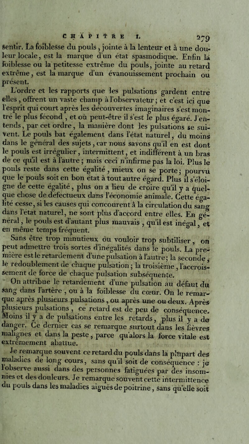 Sentir. La foiblesse du pouls , jointe à la lenteur et â une dou¬ leur locale, est la marque d’un état spasmodique. Enfin la foiblesse ou la petitesse extrême du pouls, jointe au retard extrême, est la marque d’un évanouissement prochain ou présent. L’ordre et les rapports que les pulsations gardent entre elles , offrent un vaste champ à l’observateur ; et c’est ici que l’esprit qui court après les découvertes imaginaires s’est mon¬ tré le plus fécond , et où peut-être il s’est le plus égaré. J’en¬ tends , par cet ordre, la manière dont les pulsations se sui¬ vent. Le pouls bat également dans l’état naturel, du moins dans le général des sujets, car nous savons qu’il en est dont le pouls est irrégulier, intermittent, et indifférent à un bras de ce qu’il est à l’autre ; mais ceci n’infirme pas la loi. Plus le pouls reste dans cette égalité , mieux on se porte ; pourvu que le pouls soit en bon état à tout autre égard. Plus il s’éloi¬ gne de cette égalité, plus on a lieu de croire qu’il y a quel¬ que chose de défectueux dans leeonomie animale. Cette éga¬ lité cesse, si les causes qui concourent â la circulation du sang dans l’état naturel, ne sont plus d’accord entre elles. En gé¬ néral, le pouls est d’autant plus mauvais , qu’il est inégal, et en même temps fréquent. Sans être trop minutieux ou vouloir trop subtiliser on peut admettre trois sortes d’inégalités dans ie pouls. La’pre¬ mière est le retardement d’une pulsation à l’autre ; la seconde , le redoublement de chaque pulsation ; la troisième , l’accrois¬ sement de force de chaque pulsation subséquente. On attribue le retardement d’une pulsation au défaut du sang dans l’artère , ou à la foiblesse du cœur. On le remar¬ que après plusieurs pulsations, ou après une ou deux. Après plusieurs pulsations , ce retard est de peu de conséquence. Moins il y a de pulsations entre les retards, plus il y a de danger. Ce dernier cas se remarque surtout dans les fièvres malignes et dans la peste, parce qu’alors la force vitale est extrêmement abattue. Je remarque souvent ce retard du pouls dans la plupart des maladies de long cours, sans qu’il soit de conséquence : je 1 observe aussi dans des personnes fatiguées par des insom¬ nies et des douleurs. Je remarque souvent cette intermittence u pouls dans les maladies aiguës de poitrine, sans quelle soit