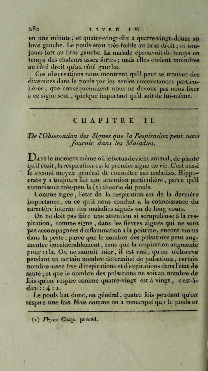 28a LIVRÉ I L en une minute, et quatre-vingt-dix à quatre-vingt-douze att bras gauche. Le pouls étoit très-foible au bras droit; et tou¬ jours fort au bras gauche. La malade éprouvoit de temps en temps des chaleurs assez fortes ; mais elles étoient moindres au coté droit qu’au côté gauche. Ces observations nous montrent qu’il peut se trouver des diversités dans le pouls par les seules circonstances particu¬ lières ; que conséquemment nous ne devons pas nous fixer à ce signe seul , quelque important qu’il soit de lui-même. CHAPITRE IL De l'Observation des Signes que la Respiration peut nous fournir dans les Maladies. H)at«:s le moment même où le fœtus devient animal, de plante qu il étoit, la respiration est le premier signe de vie. C’est aussi le second moyen général de cocnoître ses maladies. Hippo¬ crate y a toujours lait une attention particulière, parce qui! connoissoit très-peu la (i) théorie du pouls. Comme signe, l état de la respiration est de la dernière importance, en ce qu’il nous conduit à la connoissance du caractère interne des maladies aiguës ou de long cours. On ne doit pas faire une attention si scrupuleuse à la res¬ piration, comme signe , dans les fièvres aiguës qui ne sont pas accompagnées d inflammation à la poitrine, encore moins dans la peste ; parce que le nombre des pulsations peut aug¬ menter considérablement, sans que la respiration augmente pour cela. On ne sauroit nier, il est vrai, qu’on n’observe pendant un certain nombre déterminé de pulsations, certain nombre assez fixe d’inspirations et d’expirations dans l’état de santé ; et que le nombre des pulsations ne soit au nombre de' fois qu’on respire comme quatre-vingt est à vingt, c’est-à- dire ::4 t i. Le pouls bat donc,en général, quatre fois pendant qu’on' respire une fois. Mais comme on a remarqué qui le pouls et (i) Fbyez Chap. précéda