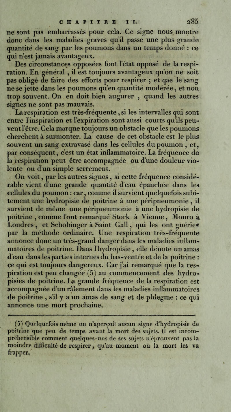 ïie sont pas embarrassés pour cela. Ce signe nous montre donc dans les maladies graves qu’il passe une plus grande quantité de sang par les poumons dans un temps donné : ce qui n’est jamais avantageux. Des circonstances opposées font l’état opposé de la respi¬ ration. En général , il est toujoui’s avantageux qu’on ne soit pas obligé de faire des efforts pour respirer ; et qae le sang ne se jette dans les poumons qu’en quantité modérée, et non trop souvent. On en doit bien augurer , quand les autres signes ne sont pas mauvais. La respiration est très-fréquente, si les intervalles qui sont entre l'inspiration et l’expiration sont aussi courts qu’ils peu¬ vent letre. Cela marque toujours un obstacle que les poumons cherchent à surmonter. La cause de cet obstacle est le plus souvent un sang extravasé dans les cellules du poumon , et, par conséquent, c’est un état inflammatoire. La fréquence de la respiration peut être accompagnée ou d’une douleur vio¬ lente ou d’un simple serrement. On voit, par les autres signes, si cette fréquence considé¬ rable vient d’une grande quantité d’eau épanchée dans les cellules du poumon : car, comme il survient quelquefois subi¬ tement une bydropisie de poitrine à une péripneumonie , il survient de même une péripneumonie à une hydropisie de poitrine , comme l’ont remarqué Stork à Vienne, Monro à Londres , et Schobinger à Saint Gall, qui les ont guéries par la méthode ordinaire. Une respiration très-fréquente annonce donc un très-grand danger dans les maladies inflam¬ matoires de poitrine. Dans l’hydropisie, elle dénote un amas d’eau dans les parties internes du bas-ventre et de la poitrine : ce qui est toujours dangereux. Car j’ai remarqué que la res¬ piration est peu changée (5) au commencement des hydro- pisies de poitrine. La grande fréquence de la respiration est accompagnée d’un râlement dans les maladies inflammatoires de poitrine , s’il y a un amas de sang et de phîegme : ce qui annonce une mort prochaine. (5) Quelquefois même on n’aperçoit aucun signe d’hydropisie de poi trine que peu de temps avant la mort des sujets. Il est incom¬ préhensible comment quelques-uns de scs sujets n éprouvent pas la moindre difficulté de respirer, qu’au moment où la mort les va frapper.