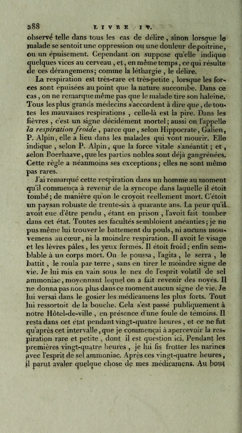 observé telle dans tous les cas de délire , sinon lorsque le jnalade se sentoit une oppression ou une douleur depoitrine, ou un épuisement. Cependant on suppose quelle indique quelques vices au cerveau , et, en même temps, ce qui résulte de ces dérangemens; comme la léthargie , le délire. La respiration est très-rare et très-petite , lorsque les for¬ ces sont épuisées au point que la nature succombe. Dans ce cas , on ne remarque même pas que le malade tire son haleine. Tous les plus grands médecins s’accordent à dire que, de tou¬ tes les mauvaises respirations , celle-là est la pire. Dans les fièvres , c’est un signe décidément mortel ; aussi on l’appelle la respiration froide , parce que, selon Hippocrate, Galien, P. Alpin, elle a lieu dans les malades qui vont mourir. Elle indique , selon P. Alpin, que la force vitale s’anéantit ; et, selon Boerhaave, que les parties nobles sont déjà gangrénées. Cette règle a néanmoins ses exceptions ; elles ne sont même pas rares. J’ai remarqué cette respiration dans un homme au moment qu’il commença à revenir de la syncope dans laquelle il étoit tombé; de manière qu'on le croyoit réellement mort. C’étoit un paysan robuste de trente-six à quarante ans. La peur qu’il avoit eue d’être pendu , étant en prison , l avoit fait tomber dans cet état. Toutes ses facultés sembloient anéanties; je ne pus même lui trouver le battement du pouls, ni aucuns mou- vemens au cœur, ni la moindre respiration. Il avoit le visage et les lèvres pâles , les yeux fermés. Il étoit froid; enfin sem¬ blable à un corps mort. On le poussa , l’agita , le serra , le battit, le roula par terre , sans en tirer le moindre signe de vie. Je lui mis en vain sous le nez de l’esprit volatil de sel ammoniac,moyennant lequel on a fait revenir des noyés. Il ne donna pas non plus dans ce moment aucun signe de vie. Je lui versai dans le gosier les médicamens les plus forts. Tout lui ressortoit de la bouche. Cela s’est passé publiquement à notre Hôtel-de-ville , en présence d'une foule de témoins. Il resta dans cet état pendant vingt-quatre heures , et ce ne fut qu'après cet intervalle, que je commençai à apercevoir la res- piratipn rare et petite , dont il est question ici. Pendant les premières vingt-quatre heures , je lui fis frotter les narines £vec l’esprit de sel ammoniac. Après ces vingt-quatre heures, il parut avaler quelque chose de mes jnédicamens. Au bout