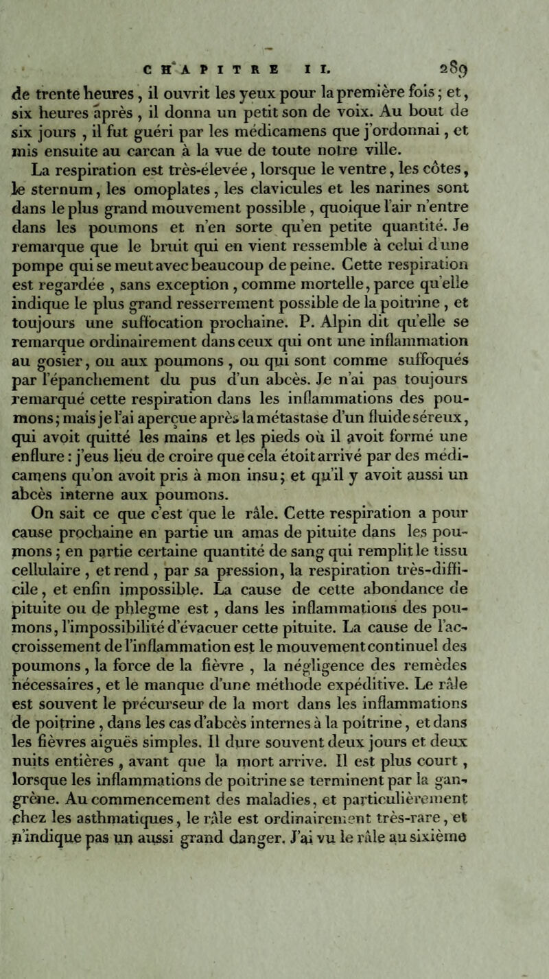 <îe trente heures, il ouvrit les yeux pour la première fois; et, six heures après , il donna un petit son de voix. Au bout de six jours , il fut guéri par les médicamens que j’ordonnai, et mis ensuite au carcan à la vue de toute notre ville. La respiration est très-élevée, lorsque le ventre, les côtes, le sternum, les omoplates , les clavicules et les narines sont dans le plus grand mouvement possible, quoique l’air n’entre dans les poumons et n’en sorte qu’en petite quantité. Je remarque que le bruit qui en vient ressemble à celui dune pompe qui se meut avec beaucoup de peine. Cette respiration est regardée , sans exception , comme mortelle, parce qu elle indique le plus grand resserrement possible de la poitrine, et toujours une suffocation prochaine. P. Alpin dit quelle se remarque ordinairement dans ceux qui ont une inflammation au gosier, ou aux poumons , ou qui sont comme suffoqués par l’épancliement du pus d’un abcès. Je n’ai pas toujours remarqué cette respiration dans les inflammations des pou¬ mons; mais je Fai aperçue après la métastase d’un fluide séreux, qui avoit quitté les mains et les pieds où il avoit formé une enflure : j’eus lieu de croire que cela étoit arrivé par des médi¬ camens qu’on avoit pris à mon insu; et qu’il y avoit aussi un abcès interne aux poumons. On sait ce que c’est que le râle. Cette respiration a pour cause prochaine en partie un amas de pituite dans les pou¬ rrions ; en partie certaine quantité de sang qui remplit le tissu cellulaire , et rend , par sa pression, la respiration très-diffi¬ cile , et enfin impossible. La cause de cette abondance de pituite ou de phlegme est, dans les inflammations des pou¬ mons , l’impossibilité d’évacuer cette pituite. La cause de l’ac¬ croissement de l’inflammation est le mouvement continuel des poumons, la force de la fièvre , la négligence des remèdes nécessaires, et le manque d’une méthode expéditive. Le râle est souvent le précurseur de la mort dans les inflammations de poitrine, dans les cas d’abcès internes à la poitrine, et dans les fièvres aiguës simples. Il dure souvent deux jours et deux nuits entières , avant que la mort arrive. Il est plus court , lorsque les inflammations de poitrine se terminent par la gan¬ grène. Au commencement des maladies, et particulièrement phez les asthmatiques, le râle est ordinairement très-rare, et n’indique pas un aussi grand danger. J’ai vu le râle au sixième