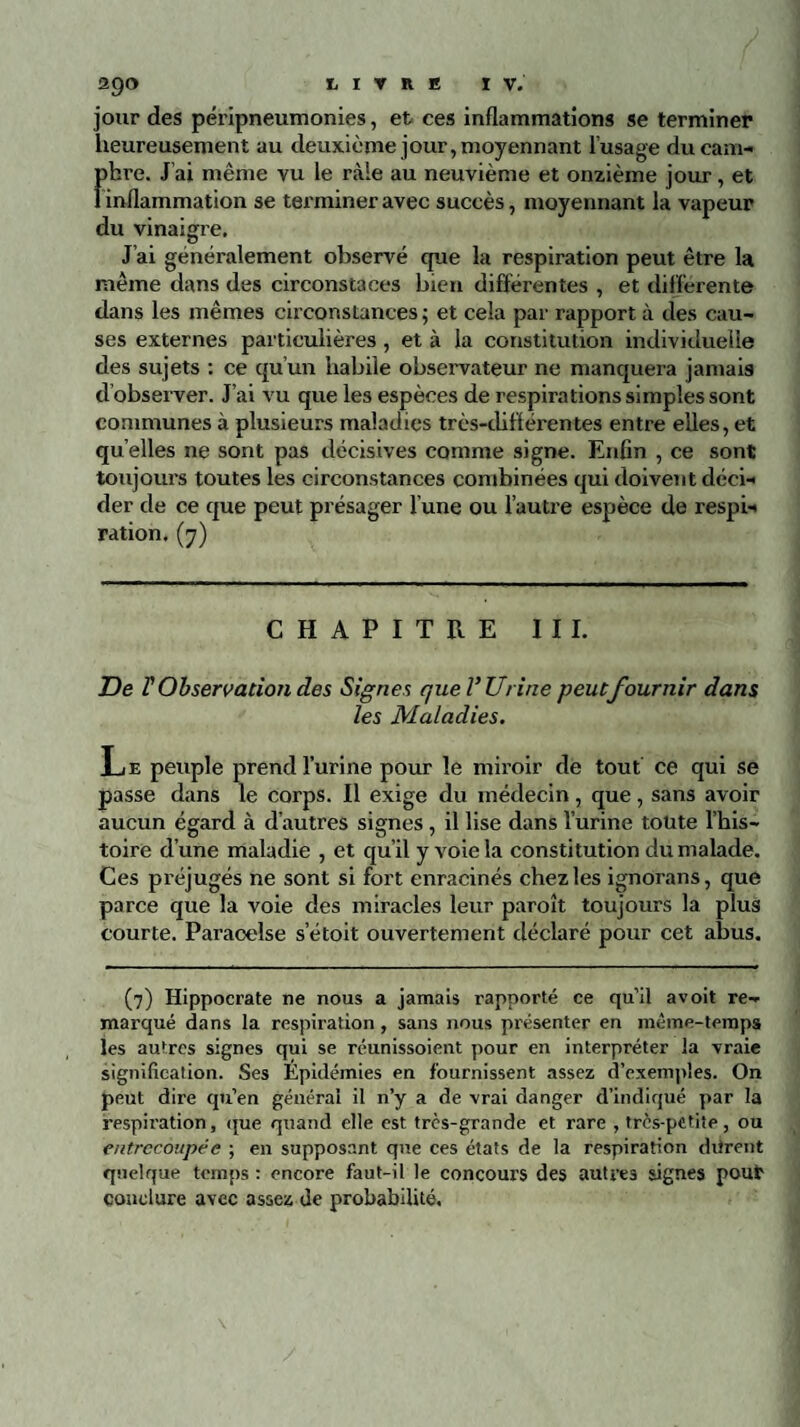 29O jour des péripneumonies, et ces inflammations se terminer heureusement au deuxième jour, moyennant l’usage du cam¬ phre. J’ai même vu le râle au neuvième et onzième jour, et 1 inflammation se terminer avec succès, moyennant la vapeur du vinaigre. J’ai généralement observé que la respiration peut être la même dans des circonstaces bien différentes , et differente dans les mêmes circonstances ; et cela par rapport à des cau¬ ses externes particulières , et à la constitution individuelle des sujets : ce qu’un habile observateur ne manquera jamais d’observer. J’ai vu que les espèces de respirations simples sont communes à plusieurs maladies très-diflérentes entre elles, et qu elles ne sont pas décisives comme signe. Enfin , ce sont toujours toutes les circonstances combinées qui doivent déci¬ der de ce que peut présager l'une ou l’autre espèce de respi¬ ration. (7) CHAPITRE III. De F Observation des Signes que l’Urine peut fournir dans les Maladies. Le peuple prend l’urine pour le miroir de tout ce qui se passe dans le corps. Il exige du médecin, que, sans avoir aucun égard à d’autres signes, il lise dans l’urine toute l’his¬ toire d’une maladie , et qu’il y voie la constitution du malade. Ces préjugés ne sont si fort enracinés chez les ignorans, que parce que la voie des miracles leur paroît toujours la plus courte. Paracelse s’étoit ouvertement déclaré pour cet abus. (7) Hippocrate ne nous a jamais rapporté ce qu’il a voit re¬ marqué dans la respiration , sans nous présenter eu même-temps les autres signes qui se réunissoient pour en interpréter la vraie signification. Ses Épidémies en fournissent assez d’exemples. On peut dire qu’en général il n’y a de vrai danger d’indiqué par la respiration, que quand elle est très-grande et rare , très-petite, ou entrecoupée ; en supposant que ces états de la respiration diirent quelque temps : encore faut-il le concours des autres signes pont1 conclure avec assez de probabilité.