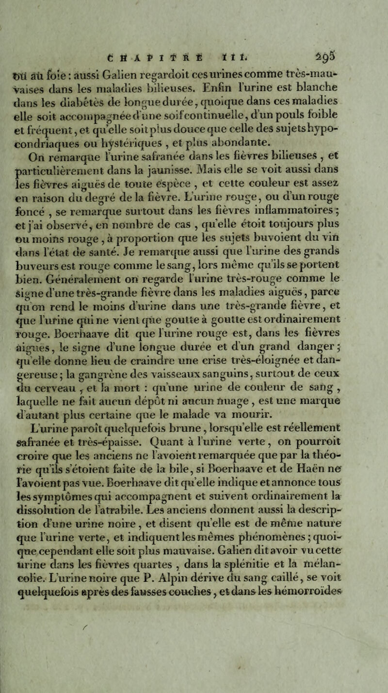 Chapitré ïii. titi aü foie : aussi Galien regardoit ces urines comme très-mau¬ vaises dans les maladies bilieuses. Enfin l’urine est blanche dans les diabètes de longue durée, quoique dans ces maladies elle soit accompagnée <Vune soif continuelle, d’un pouls fbible et fréquent, et quelle soitp’ius douce que celle des sujets hypo¬ condriaques ou hystériques , et plus abondante. On remarque l’urine safianée dans les fièvres bilieuses , et particulièrement dans la jaunisse. Mais elle se voit aussi dans les fièvres aiguës de toute espèce , et cette couleur est assez en raison du degré de la fièvre. L’urine rouge, ou dun rouge foncé , se remarque surtout dans les fièvres inflammatoires ; et j’ai observé, en nombre de cas , quelle étoit toujours plus ou moins rouge, à proportion que les sujets buvoient du vin dans l’état de santé. Je remarque aussi que l’urine des grands buveurs est rouge comme le sang, lors même qu’ils se portent bien. Généralement on regarde l’urine très-rouge comme le signe d’une très-grande fièvre dans les maladies aiguës, parce qu’on rend le moins d’urine dans une très-grande fièvre, et que l’urine qui ne vient que goutte à goutte est ordinairement rouge. Bocrhaave dit que l'urine rouge est, dans les fièvres aigues, le signe d’une longue durée et dun grand danger; qu elle donne lieu de craindre une crise très-éloignée et dan¬ gereuse; la gangrène des vaisseaux sanguins, surtout de ceux du cerveau T et la mort : qu’une urine de couleur de sang , laquelle ne fait aucun dépôt ni aucun nuage , est une marque d’autant plus certaine que le malade va mourir. L urine paroît quelquefois brune, lorsqu’elle est réellement safianée et très-épaisse. Quant à l’urine verte , on pourroit croire que les anciens ne l’avoient remarquée que par la théo¬ rie quils sétoient faite de la bile, si Boerhaave et de Haën ne l’avoientpas vue. Boerhaave dit qu elle indique et annonce tous les symptômes qui accompagnent et suivent ordinairement la dissolution de l’atrabile. Les anciens donnent aussi la descrip¬ tion d’une urine noire, et disent quelle est de même nature que l’urine verte, et indiquent les mêmes phénomènes ; quoi¬ que cependant elle soit plus mauvaise. Galien dit avoir vu cette urine clans les fièvres quartes , dans la splénitie et la mélan¬ colie. L’urine noire que P. Alpin dérive du sang caillé, se voit quelquefois après des fausses couches, et dans les hémorroïdes