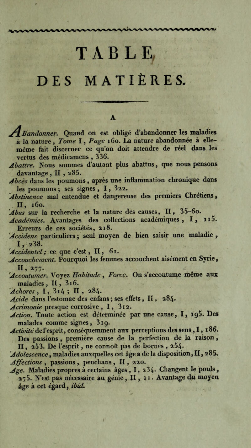 TABLE, DES MATIÈRES A ^Bandonner. Quand on est obligé d’abandonner les maladies à la nature , Tome I, Page 160. La nature abandonnée à elle- même fait discerner ce qu’on doit attendre de réel dans les vertus des médicamens , 336. Abattre. Nous sommes d’autant plus abattus, que nous pensons davantage , II , 285. Abcès dans les poumons, après une inflammation chronique dans les poumons ; ses signes , 1 , 322. 1Abstinence mal entendue et dangereuse des premiers Chrétiens, II, 160. Abus sur la recherche et la nature des causes, II, 35-6o. Académies. Avantages des collections académiques, I, ii5. Erreurs de ces sociétés, 218. Accidens particuliers ; seul moyen de bien saisir une maladie , I, 238. Accidentel ; ce que c’est, Il, 6 r. Accouchement. Pourquoi les femmes accouchent aisément en Syrie, II, 277. Accoutumer. Voyez Habitude , Force. On s’accoutume meme aux maladies, II, 316. Achores , I, 314 » Il , 284. Acide dans l’estomac des enfans ; ses effets, II, 284. Acrimonie presque corrosive , 1, 312. Action. Toute action est déterminée par une cause, I, ig5. Des malades comme signes, 319. Activité del’esprit, conséquemment aux perceptions des sens, 1, 186. Des passions , première cause de la perfection de la raison, II, 253. De l’esprit, ne connoit pas de bornes , 254- Adolescence, maladies auxquelles cet âge a de la disposition, II, 28S. Affections , passions , penchans , II, 220. Age. Maladies propres à certains âges, I, 234. Changent le pouls, 275. N’est pas nécessaire au génie , II, 11. Avantage du moyen âge à cet égard, ibid. 1