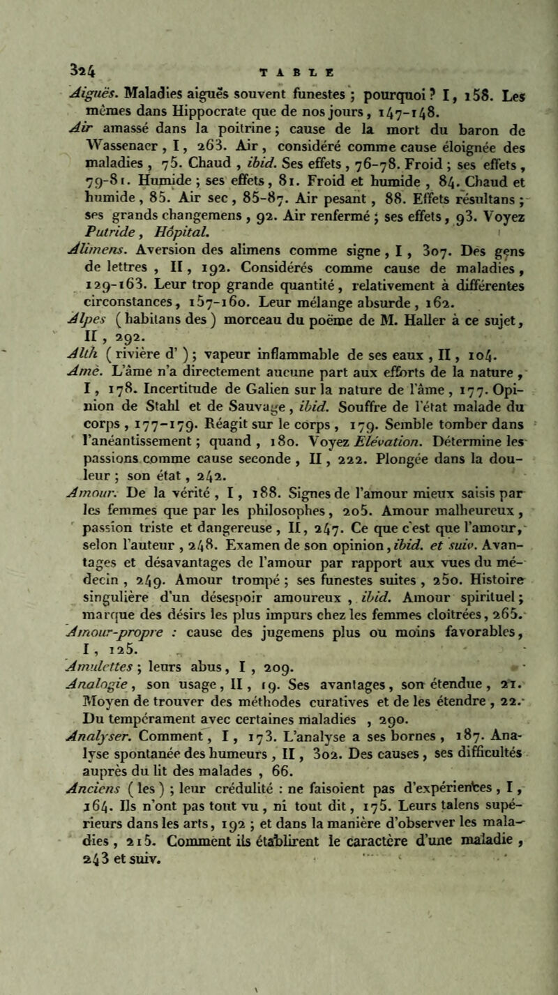 T A B T, E 3î4 Aiguës. Maladies aiguës souvent funestes ; pourquoi ? 1, 158. Les mêmes dans Hippocrate que de nos jours, 147-148. Air amassé dans la poitrine ; cause de la mort du baron de Wassenaer , 1, 268. Air , considéré comme cause éloignée des maladies , 75. Chaud , ibid. Ses effets , 76-78. Froid ; ses effets , 79-81. Humide ; ses effets, 81. Froid et humide , 84. Chaud et humide, 85. Air sec, 85-87. Air pesant, 88. Effets résultans ; ses grands changemens , 92. Air renfermé ; ses effets, g3. Voyez Putride, Hôpital. Alimens. Aversion des alimens comme signe, I , 307. Des gçns de lettres , II, 192. Considérés comme cause de maladies, 129-163. Leur trop grande quantité, relativement à différentes circonstances, 157-160. Leur mélange absurde , 162. Alpes (habilans des ) morceau du poème de M. Haller à ce sujet, II, 292. Alth ( rivière d’) ; vapeur inflammable de ses eaux , II, 104. Amè. Lame n’a directement aucune part aux efforts de la nature, 1, 178. Incertitude de Galien sur la nature de lame ,177. Opi¬ nion de Stahl et de Sauvage, ibid. Souffre de letat malade du corps , 177-179. Réagit sur le corps , 179. Semble tomber dans l’anéantissement; quand, 180. Voyez Elévation. Détermine les passions comme cause seconde , II, 222. Plongée dans la dou¬ leur ; son état, 242. Amour. De la vérité , 1, 188. Signes de l’amour mieux saisis par les femmes que par les philosophes, 2o5. Amour malheureux, passion triste et dangereuse, II, 247. Ce que c'est que l’amour, selon l’auteur , 248. Examen de son opinion, ibid. et suit’. Avan¬ tages et désavantages de l’amour par rapport aux vues du mé¬ decin , 249. Amour trompé ; ses funestes suites , 25o. Histoire singulière d'un désespoir amoureux , ibid. Amour spirituel ; marque des désirs les plus impurs chez les femmes cloîtrées, 265. Amour-propre : cause des jugemens plus ou moins favorables, I , 125. ' Amulettes ; leurs abus, I , 209. Analogie, son usage, II, 19. Ses avantages, son étendue, 21. Moyen de trouver des méthodes curatives et de les étendre , 22.- Du tempérament avec certaines maladies , 290. Analyser. Comment, 1, 173. L’analyse a ses bornes , 187. Ana¬ lyse spontanée des humeurs , II, 3o2. Des causes, ses difficultés auprès du lit des malades , 66. Anciens ( les ) ; leur crédulité : ne faisoient pas d’expérientes , I, 164. Ils n’ont pas tout vu , ni tout dit, 175. Leurs talens supé¬ rieurs dans les arts, 192 ; et dans la manière d’observer les mala¬ dies , 215. Comment ils établirent le caractère d’une maladie , 243 et suiv.
