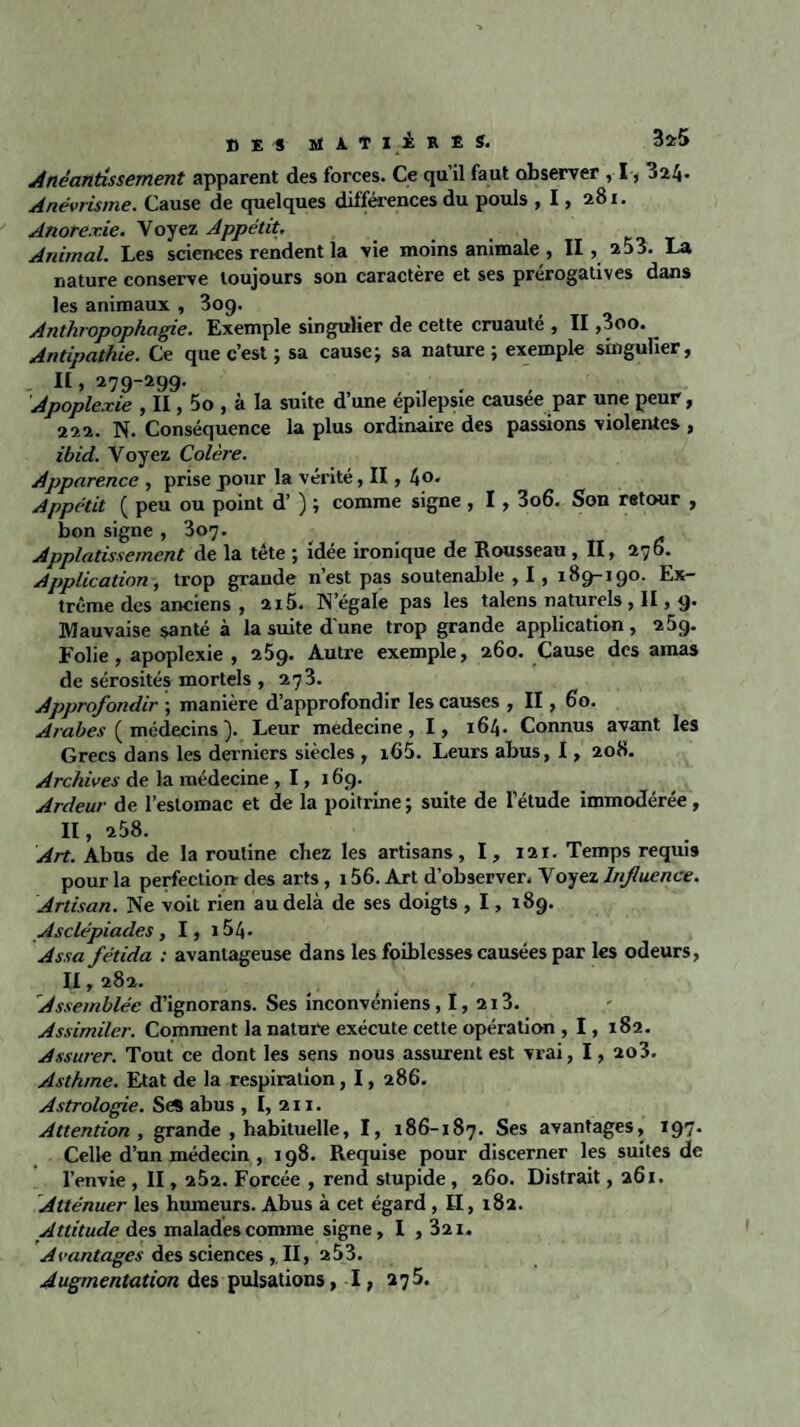 Anéantissement apparent des forces. Ce qu’il faut observer , 1,3^4- Anévrisme. Cause de quelques différences du pouls , 1, 281. Anorexie. Voyez Appétit. Animal. Les sciences rendent la vie moins animale , II, 253. La nature conserve toujours son caractère et ses prérogatives dans les animaux , 3og. Anthropophagie. Exemple singulier de cette cruauté , II ,3oo. Antipathie. Ce que c’est ; sa cause; sa nature; exemple singulier, II, 279-299. Apoplexie , ÏI, 5o , à la suite d’une épilepsie causée par une peur, 222. N. Conséquence la plus ordinaire des passions violentes , ibid. Voyez Colère. Apparence , prise pour la vérité, II, l\0. Appétit ( peu ou point d’) ; comme signe , 1, 3o6. Son retour , bon signe , 307. Applatissement de la tête ; idée ironique de Rousseau, II, 276. Application, trop grande n’est pas soutenable , 1, 189-190. Ex¬ trême des anciens , 2i5. N’égale pas les talens naturels, II, 9. Mauvaise santé à la suite d’une trop grande application, 25q. Folie, apoplexie , 259. Autre exemple, 260. Cause des amas de sérosités mortels , 273. Approfondir ; manière d’approfondir les causes , II, 60. Arabes ( médecins ). Leur medecine, I, 164. Connus avant les Grecs dans les derniers siècles , i65. Leurs abus, 1, 208. Archives de la médecine ,1,169. Ardeur de l’estomac et de la poitrine ; suite de l’étude immodérée, II, 258. Art. Abus de la routine chez les artisans, I, 121. Temps requis pour la perfection- des arts, 156. Art d’observer. Voyez Influence. Artisan. Ne voit rien au delà de ses doigts , 1, 189. Asclépiades , I, 154- Assafétida : avantageuse dans les foiblessescausées par les odeurs, II, 282. Assemblée d’ignorans. Ses inconvéniens, I, 213. Assimiler. Comment la nature exécute cette opération , 1, 182. Assurer. Tout ce dont les sens nous assurent est vrai, 1, 2o3. Asthme. Etat de la respiration, 1, 286. Astrologie. Se* abus , I, 211. Attention, grande , habituelle, I, 186-187. Ses avantages, 197. Celle d’un médecin , 198. Requise pour discerner les suites de l’envie , II, 262. Forcée , rend stupide, 260. Distrait, 261. Atténuer les humeurs. Abus à cet égard , II, 182. Attitude des malades comme signe, I ,321. Avantages des sciences , II, 253. Augmentation des pulsations, I, 275.
