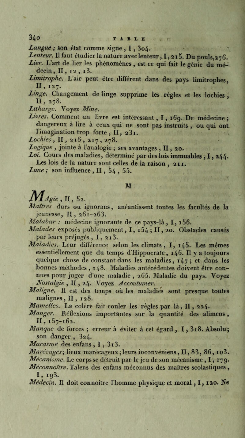 Langue ; son état comme signe, 1, 3o4. Lenteur. Il faut étudier la nature avec lenteur, I, 215. Du pouls,276. Lier. L’art de lier les phénomènes , est ce qui fait le génie du mé¬ decin , II, 12 , i3. Limitrophe. L’air peut être différent dans des pays limitrophes, II ,127. Linge. Changement de linge supprime les règles et les lochies , II, 278. Lithargc. Voyez Mine. Livres. Comment un livre est intéressant, I, 16g. De médecine; dangereux à lire à ceux qui 11e sont pas instruits , ou qui ont l'imagination trop forte, II, 23i. Lochies, II, 216, 217,278. Logique , jointe à l’analogie ; ses avantages , II, 20. Loi. Cours des maladies, déterminé par des lois immuables , 1,244* Les lois de la nature sont celles de la raison , 211. Lune ; son influence , II, 54 , 55. M Maîtres durs ou ignorans, anéantissent toutes les facultés de la jeunesse, II, 261-263. Malahar : médecine ignorante de ce pays-là , I, i56. Malades exposés publiquement, I, 154 ; II, 20. Obstacles causés par leurs préjugés , 1, 213. Maladies. Leur différence selon les climats, I, 145. Les mêmes essentiellement que du temps d’Hippocrate , 146. Il y a toujours quelque chose de constant dans les maladies, 147 ; et dans les bonnes méthodes ,148. Maladies antécédentes doivent être con¬ nues pour juger d'une maladie , 265. Maladie du pays. Voyez Nostalgie , II , 24. Voyez Accoutumer. Maligne, il est des temps où les maladies sont presque toutes malignes , II, 128. Mamelles. I.a colère fait couler les règles par là, II, 224. Manger. Réflexions importantes sur la quantité des alimens, II, 157-162. Manque de forces ; erreur à éviter à cet égard , 1,318. Absolu; son danger, 324. Marasme des enfans , I , 3i3. Marécages; lieux marécageux ; leurs inconvéniens, II, 83, 86, io3. Mécanisme. Le corps se détruit par le jeu de son mécanisme , 1, 179. Méconnoître. Talens des enfans méconnus des maîtres scolastiques , Médecin. Il doit connoître l’homme physique et moral, I, 120. Ne