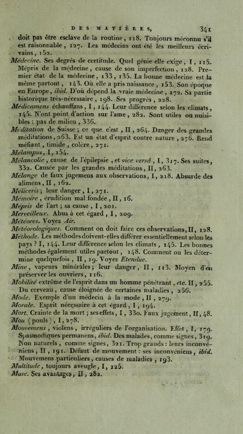 doit pas être esclave de la routine ,118. Toujours méconnu s’il , est raisonnable , 127. I.es médecins ont été les meilleurs écri¬ vains , 1 52. Médecine. Ses degrés de certitude. Quel génie elle exige, I, n5. Mépris de la médecine, cause de son imperfection , 128. Pre¬ mier état de la médecine, i33, i35. La bonne médecine est la même partout, 14 3. Où elle a pris naissance , i53. Son époque en Europe, ibûl. D’où dépend la vraie médecine , 172. Sa partie historique très-nécessaire, 198. Ses progrès, 228. Médicamens échauffons, I, 144. Leur différence selon les climats, i45. N’ont point d’action sur lame , 282. Sont utiles ou nuisi¬ bles : pas de milieu , 336. Méditation de Suisse ; ce que c’est , II, 264. Danger des grandes méditations, 263. Est un état d’esprit contre nature , 276. Rend méfiant, timide , colère, 271. Mélampus, I, i54. Mélancolie , cause de lepilepsie , et vice versa , I, 317. Ses suites, 332. Causée par les grandes méditations, II, 263. Mélange de faux jugemens aux observations, I, 218. Absurde des alimens , II , 162. Méliceris ; leur danger ,1,271. Mémoire , érudition mal fondée , II, 16. Mépris de l’art ; sa cause , 1,201. Merveilleux. Abus à cet égard , 1, 209. Météores. Voyez Air. Météorologiques. Comment on doit faire ces observations, II, 128. Méthode. Les méthodesdoivent-elles différer essentiellement selon les pays ? I, 144- Leur différence selon les climats , 145. Les bonnes méthodes également utiles partout, 148. Comment on les déter¬ mine quelquefois , II, 19. Voyez Etendue. Mine, vapeurs minérales; leur danger, II, n3. Moyen d’en préserver les ouvriers ,116. Mobilité extrême de l’esprit dans un homme pénétrant, etc. II, 2 55. Du cerveau, cause éloignée de certaines maladies, 256. Mode. Exemple d’un médecin à la mode , II , 279. Monde. Esprit nécessaire à cet égard, I, 194. Mort. Crainte de la mort ; ses effets, 1, 33o. Faux jugement, 11,48. Mou (pouls), 1,278. Mouvemens , violens , irréguliers de l’organisation. Effet, I, 179. Spasmodiques permanens, ibid. Des malades, comme signes, 319. Non naturels , comme signes, 321. Trop grands : leurs inconvé- niens , II , 191. Défaut de mouvement : ses inconvéniens, ibid. Mouvemens particuliers, causes de maladies , 193. Multitude, toujours aveugle, I, 126. Musc. Ses avantages, II, 282.