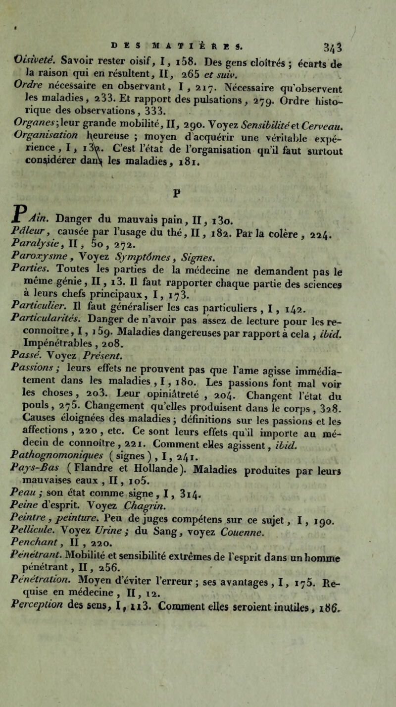 Oisiveté. Savoir rester oisif, I, i58. Des gens cloîtrés ; écarts de la raison qui en résultent, II, a65 et suiv. Ordre nécessaire en observant, I, 217. Nécessaire qu’observent les maladies, 233. Et rapport des pulsations, 279. Ordre histo¬ rique des observations, 333. Organes;\eur grande mobilité, II, 290. Voyez Sensibilité et Cerveau. Organisation peureuse ; moyen d’acquérir une véritable expé¬ rience ,I,i Sa. C’est l’état de l’organisation qn’il faut surtout considérer dan\ les maladies, 181. P jPAin. Danger du mauvais pain, Il, 13o. Pâleur, causée par l’usage du thé, II, 182. Par la colère , 224. Paralysie, II, 50,272. Paroxysme, Voyez Symptômes, Signes. Parties. Toutes les parties de la médecine ne demandent pas le môme génie, II, i3. Il faut rapporter chaque partie des sciences à leurs chefs principaux ,1,173. Particulier. Il faut généraliser les cas particuliers , 1, 142. Particularités. Danger de n’avoir pas assez de lecture pour les re- connoître, 1, 159. Maladies dangereuses par rapport à cela , Ibid. Impénétrables, 208. Passé. Voyez Présent. Passions ; leurs effets ne prouvent pas que lame agisse immédia¬ tement dans les maladies , I, 180. Les passions font mal voir les choses, 2o3. Leur opiniâtreté , 204. Changent l’état du pouls, 275. Changement qu’elles produisent dans le corps , 3a8. Causes éloignées des maladies ; définitions sur les passions et les affections , 220, etc. Ce sont leurs effets qu’il importe au mé¬ decin de connoître ,221. Comment elles agissent, ibid. Pathognomoniques ( signes ) , 1, 241. Pays-Bas (Flandre et Hollande). Maladies produites par leurs mauvaises eaux , II, io5. Peau ; son état comme signe , 1, 314. Peine d’esprit. Voyez Chagrin. Peintre, peinture. Peu déjugés compétens sur ce sujet, I, 190. Pellicule. Voyez Urine ; du Sang, voyez Couenne. Penchant, II , 220. Pénétrant. Mobilité et sensibilité extrêmes de l’esprit dans un homme pénétrant, II, 256. Pénétration. Moyen d’éviter l’erreur ; ses avantages , 1, 175. Re¬ quise en médecine , II, 12. Perception des sens, lt n3. Comment elles seroient inutiles,