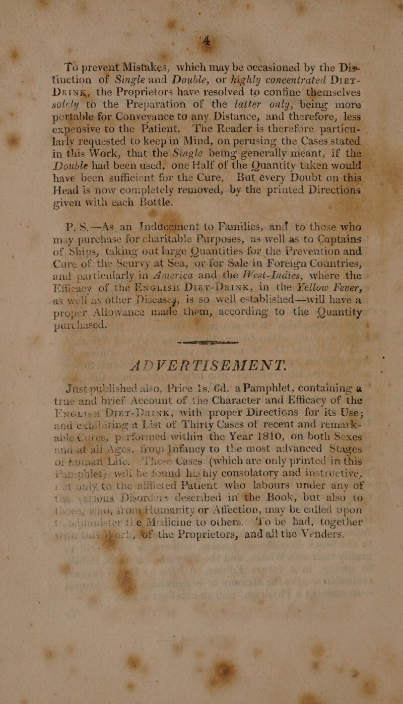 f aA . re Ba * ( To prevent Miao which may be occasioned by the Dis Yinetion of Single and Double, or highly concentrated Dier- Drink, the Proprietors have resolved to confine themselves solely to the Preparation of the latter only, being more portable for Conveyance to any Distance, and therefore, less expensive to the Patient. The Reader is therefore particu. lar v vege to ey in Dine, on Leen the Cases er have been bufficie nt re the Guve.” But. évery Doubt on ais Head is now completely removed, by the pr ae Direct given with each Bottle. *,  may ane for charitable aie as. well as to Captaing of Ships, Gling out large Quantities for the Prevention and Cure of the $ Seurvy at aed ‘or for Sale in ‘Foreign Countries, © and particularly in America and the /Vest-Indies, where the » Efficacy of the’ ENGLISH Disr- DRINK, in the Yellow Fever,» as well as other Disease is so. well established—will have a proper Allowance made them, according to the Quantity ~ purchased, read ints % Nee ADVERTISEMENT. Just Hublished aiso, Price 1s. 6d. a Pamphlet, containing @ iia \ true and brief Account of the Character and Efficacy of the Enentsa Dint-Dariyx, with proper Directions for its Use; and exhibiting a List of Thirty Cases of recent and remark- : able Cures, performe ed within the Year I810, on both Be a endoat all Ages, froy Infancy to the most advanced Sta of h urmat'Life. ‘These Cases (which are only printed in this ; Pampulet) wil be found highly consolatory and. instructive, ; of only to the afflicted Patient who labours under any of the various: Di ‘sore oa described in’ the Book, but also to. Che, wi ds vor 4tumanity or Affection, may be cailed upon ting ster tLe Medicine to others. ‘To be had, together wis oe a the Proprietors, and all the Venders., S a