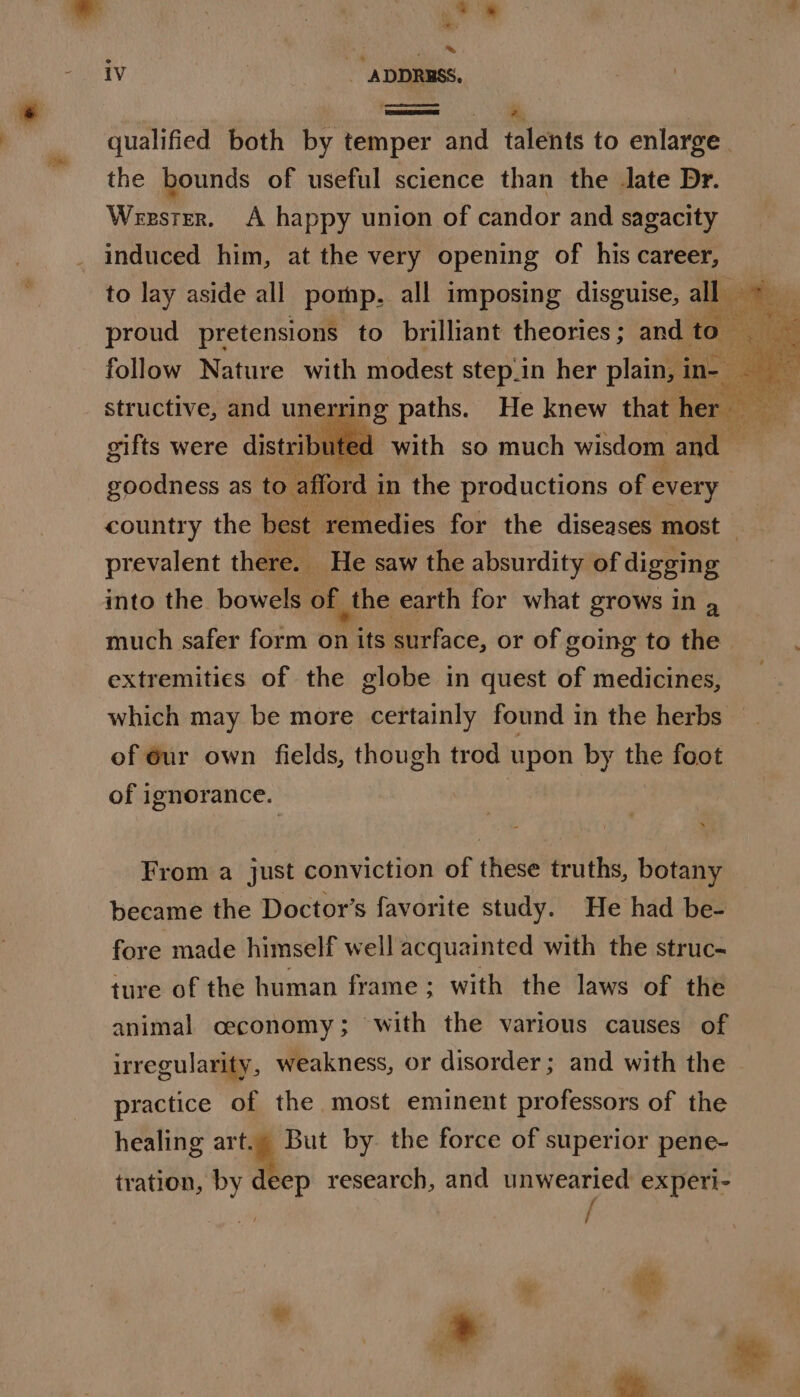 = ite: o's € *. ia “VER iv | - ADDRESS, qualified both by temper and talents to enlarge. the bounds of useful science than the late Dr. Weesrer. &lt;A happy union of candor and sagacity induced him, at the very opening of his career, to lay aside all pomp. all imposing disguise, alba, aie Oy it proud pretensions to brilliant theories; and to oy 5: follow Nature with modest step.in her plain, 1 ins : ee structive, and unerring paths. He knew that her) mee gifts were distribute d with so much wisdom and — goodness as to afford i in the productions of every country the best remedies for the diseases most — prevalent there. _ He saw the absurdity of digging into the bowels of the earth for what grows in a much safer form on its surface, or of going to the extremities of the globe in quest of medicines, which may be more certainly found in the herbs — of eur own fields, though trod upon by the foot of ignorance. » From a just conviction of these truths, botany became the Doctor’s favorite study. He had be- fore made himself well acquainted with the struc- ture of the human frame ; with the laws of the animal ceconomy; with the various causes of irregularity, weakness, or disorder; and with the practice of the most eminent professors of the healing a But by. the force of superior pene- tration, by deep research, and unwearied experi-