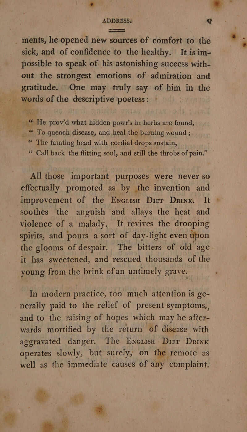sick, and of confidence to the healthy. It is im- possible to speak of his astonishing success with- out the strongest emotions of admiration and gratitude. One may truly say of him in the words of the descriptive poetess : mt _ “ To quench disease, and heal the burning wound ; “ The fainting head with cordial drops sustain, “Call back the flitting soul, and still the throbs of pain.” All those important purposes were never so effectually promoted as by the invention and improvement of the Encusa Drier Drink. It soothes the anguish and allays the heat and violence of a malady. It revives the drooping spirits, and pours a sort of day-light even upon the glooms of despair. The bitters of old age it has sweetened, and rescued thousands of the young from the brink of an untimely grave. In modern practice, too much attention is ge- nerally paid to the relief of present symptoms, and to the raising of hopes which may be after- wards mortified by the return of disease with aggravated danger. The Enenisn Dizr Drink ade well as the immediate causes of any complaint.