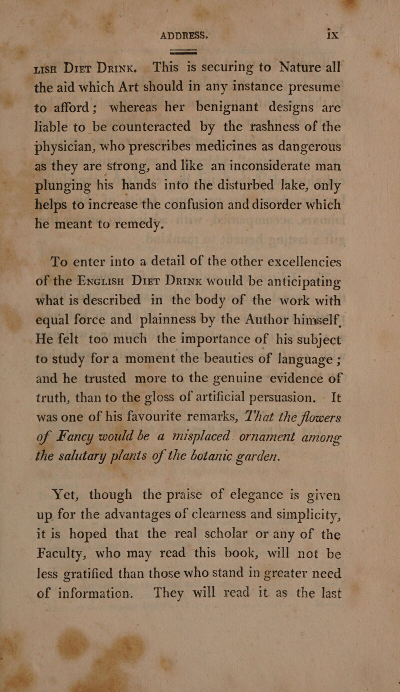 ua ih t. ADDRESS, 1X bs &lt;a uish Dier Drinx. This is securing to Nature all ‘the aid which Art should in any instance presume to afford; whereas her benignant designs are liable to be counteracted by the rashness of the physician, who prescribes medicines as dangerous __as they are strong, and like an inconsiderate man ES plunging his hands into the disturbed lake, only helps to increase the confusion and disorder which he meant to remedy. | a To enter into a detail of the other excellencies of the Encuisn Dirt Drinx would be anticipating what is described in the body of the work with equal force and plainness by the Author himself. He felt too much the importance of his subject to study fora moment the beauties of language ; and he trusted more to the genuine evidence of truth, than to the gloss of artificial persuasion. - It was one of his favourite remarks, That the flowers of ancy would be a misplaced. ornament among the salutary ga of the botanic garden. Yet, though the praise of elegance is given up for the advantages of clearness and simplicity, it is hoped that the real scholar or any of the Faculty, who may read this book, will not be less gratified than those who stand in greater need of information. They will read it as the last