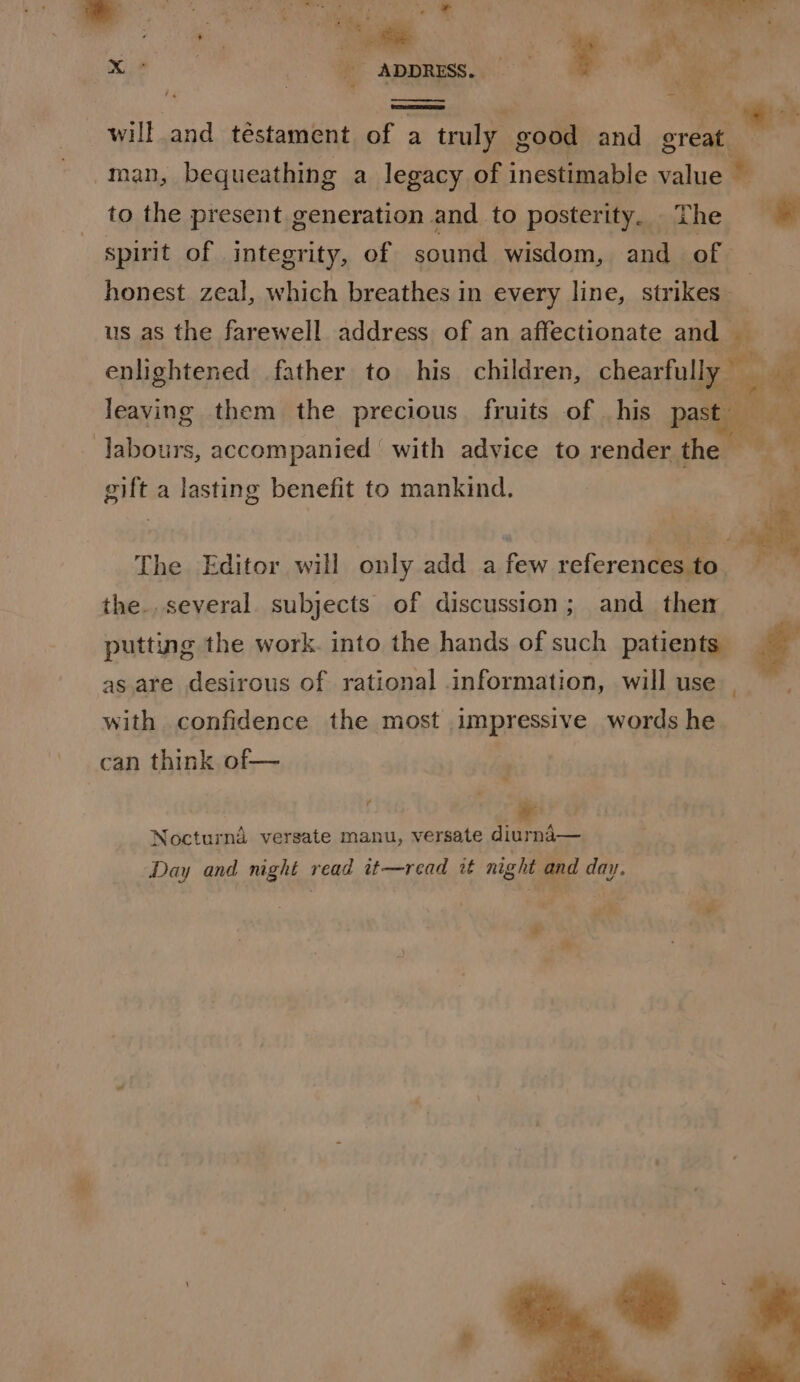 F, ie e a iz NE ae Dew Bbikees &amp; J .? come - = 4 a : . fae i ¢ met i aie he . aoe will and téstament of a truly good and great. man, bequeathing a legacy of inestimable value ® to the present generation and to posterity. The spirit of integrity, of sound wisdom, and of honest zeal, which breathes in every line, strikes_ | us as the farewell address of an affectionate and | enlightened father to his children, chearfull Mn a leaving them the precious fruits of _his past | labours, accompanied with advice to render ghem gift a lasting benefit to mankind. ts The Editor will only add a few referencesto the..several. subjects of discussion; and then putting the work. into the hands of such patients” as are desirous of rational information, will use with confidence the most impressive words he can think of— Nocturnd versate manu, versate diurnd— Day and night read it—read it night and day.