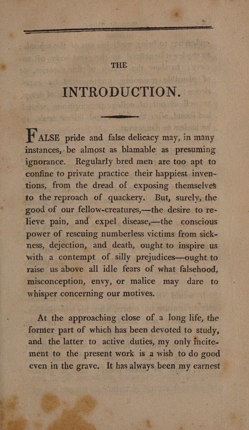 THE INTRODUCTION. ae : F arse pride and false delicacy may, in many _instances,-be almost as blamable as presuming ‘ignorance. Regularly bred men are too apt to confine to private practice their happiest. inven- tions, from the dread of exposing themselves to the reproach of quackery. But, surely, the good of our fellow-creatures,—the desire to re- lieve pain, and expel disease,—the conscious power of rescuing numberless victims from sick- ness, dejection, and death, ought to inspire us with a contempt of silly prejudices—ought to raise us above all idle fears of what falsehood, misconception, envy, or malice may dare to whisper concerning our motives. At the approaching close of a long life, the former part of which has been devoted to study, and. the latter to active duties, my only incite- ment to the present work is a wish to do good even in the grave. It has always been my earnest