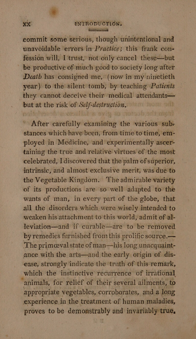 commit some serious, though unintentional and unavoidable errors in Practice; this frank con- fession will, I trust, not only cancel these—but be productive of much ‘good to society long ‘after Death has consigned me, (now in my ninetieth year) to the silent‘tomb, by teaching Patients they cannot deceive their ‘medical attendants— ) ae at the risk of a -destruction, After vient ekamining the various sub- stances which have been, from time to time, em- ployed in Medicine, and experimentally ascer- taining the true and relative virtues of the most celebrated, I discovered that the palm of superior, intrinsic, and almost exclusive merit, was due to the Vegetable Kingdom. ‘The admirable variety of its productions are so well adapted to the wants of man, in every part of the globe, that all the disorders which were wisely intended to weaken his attachment to this world, admit of al- leviation—and if curable—are to be removed — by remedies furnished from this prolific source.— The primceval state of man—his long unacquaint- ance with the arts—and the early origin of dis- ease, strongly indicate the truth of this ‘remark, which the instinctive recurrence of irrational “animals, for relief of their several ailments, to appropriate vegetables, corroborates, and a long experience in the treatment of human maladies, proves to be demonstrably and invariably true,