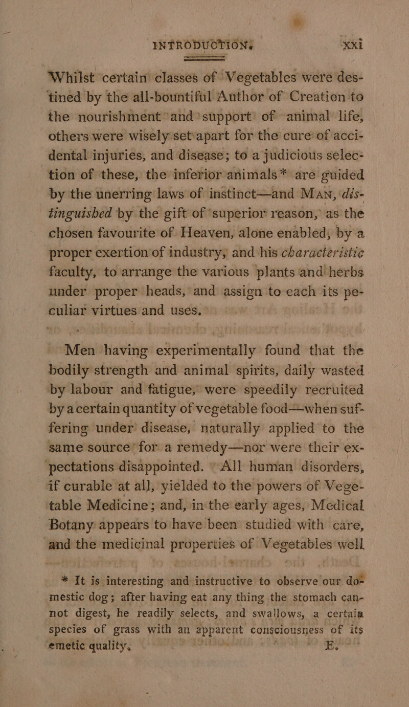 Whilst certain classes of Vegetables were des- tined by the all-bountiful Author of Creation to the nourishment “and ‘support’ of animal life, others were wisely set\apart for the cure: of acci- dental injuries, and disease; to a judicious selec- tion of these, the inferior animals * are guided by the unerring laws of instinct—and Man, dis- tinguished by the gift of ‘superior reason, as the chosen favourite of Heaven, alone enabled; by a proper exertion’of industry, and his characteristie faculty, to arrange the various plants and! herbs under proper heads, and assign to each its a4 culiar virtues and uses. aii Hattie edlpieithnveieetty found that the bodily strength and animal spirits, daily wasted by labour and fatigue, were speedily recruited by acertain quantity of vegetable food—when suf- fering under’ disease, naturally applied to the same source’ for a remedy—nor were their ex- pectations disappointed. “All human disorders, if curable at all, yielded to the powers of Vege- table Medicine; and, in'the early ages, Medical Botany: appears to have been studied with care, and the medicinal properties of Vegetables well * It is interesting and instructive to observe our do* mestic dog; after having eat any thing the stomach can- not digest, he readily selects, and swallows, a certaia species of grass with an epbateut consciousness of its emetic quality. dire tae wae ahh