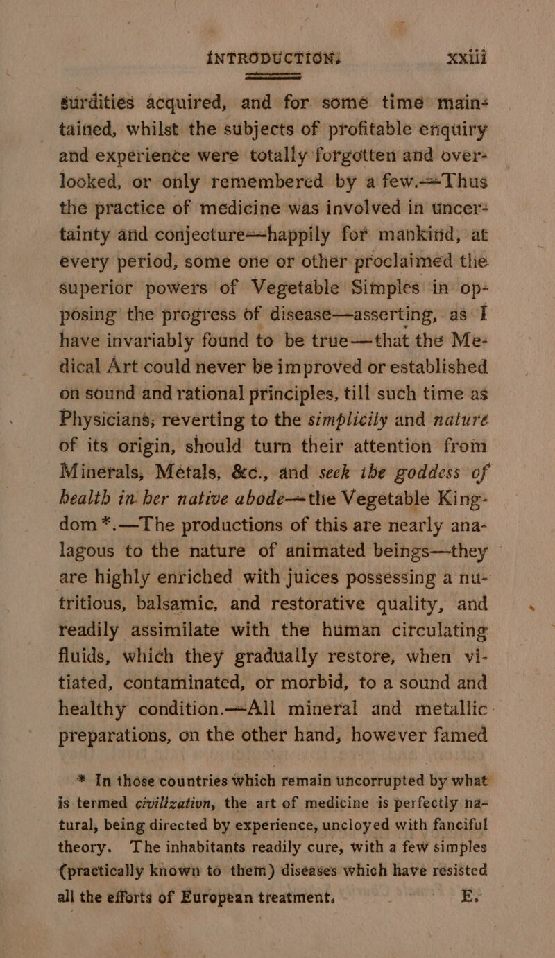 surdities acquired, and for some time mains tained, whilst the subjects of profitable enquiry and experience were totally forgotten and over- looked, or only remembered by a few.—Thus the practice of medicine was involved in tincer tainty arid conjecture+happily for mankind, at every period, some one or other proclaimed the superior powers of Vegetable Simples in op- posing the progress of disease—asserting, as I have invariably found to be true—that the Me: dical Art could never be improved or established on sound and rational principles, till such time as Physicians; reverting to the simplicity and nature of its origin, should turn their attention from Minerals, Metals, &amp;c., and seek ibe goddess of health in ber native abode—the Vegetable King- dom *.—The productions of this are nearly ana- lagous to the nature of animated beings—they — are highly enriched with juices possessing a nu- tritious, balsamic, and restorative quality, and readily assimilate with the human circulating fluids, which they gradually restore, when vi- tiated, contaminated, or morbid, to a sound and healthy condition All mineral and metallic: preparations, on the other hand, however famed * In those countries which remain uncorrupted by what is termed civilization, the art of medicine is perfectly na- tural, being directed by experience, uncloyed with fanciful theory. The inhabitants readily cure, with a few simples (practically known to them) diseases which have resisted all the efforts of European treatment. Joa, E.