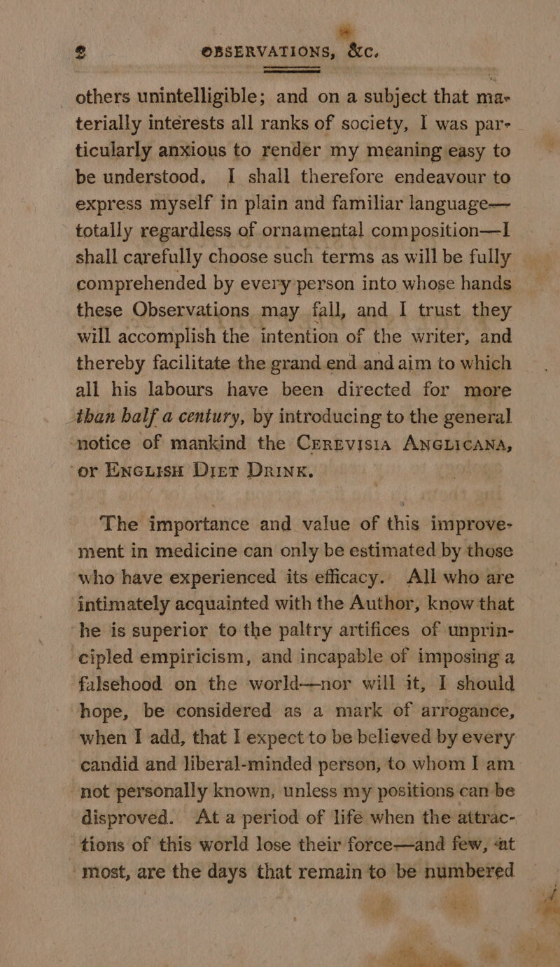 _ others unintelligible; and on a subject that ma- terially interests all ranks of society, 1 was par- ticularly anxious to render my meaning easy to be understood. I shall therefore endeavour to express myself in plain and familiar language— totally regardless of ornamental composition—I these Observations may fall, and I trust they will accomplish the intention of the writer, and thereby facilitate the grand end and aim to which all his labours have been directed for more than balf a century, by introducing to the general ‘notice of mankind the Cergvisia ANGLICANA, ‘or EncursH Dier Drink. The importance and value of this improve- ment in medicine can only be estimated by those who have experienced its efficacy. All who are intimately acquainted with the Author, know that he is superior to the paltry artifices of unprin- -cipled empiricism, and incapable of imposing a falsehood on the world—nor will it, I should hope, be considered as a mark of arrogance, candid and liberal-minded person, to whom I am not personally known, unless my positions can be disproved. At a period of lifé when the attrac- tions of this world lose their force—and few, «at most, are the days that remain to be numbered PS ; ¥ : I rp i.