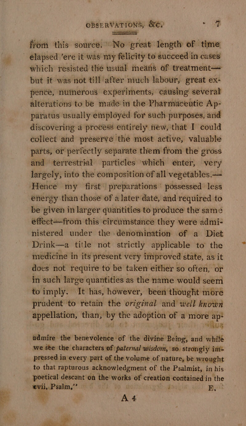 from this source.” No ‘great length of time which resisted the usual means of treatment— but it was not till after much labour, great ex- penée, nutherous experiments, causing several alterations to be made in the Pharmaceutic Ap- paratus usually employed for such purposés, and discovering a process entirely new, that I could coliect and preserve the most active, valuable parts, or perfectly separate them from the gross and terrestrial particles ‘which enter, very largely, into the composition of all vegetables. — Hence my first’ preparations’ possessed less energy than those of a later date, and required to be given in larger quantities to produce the same éffect—from this circumstance they were admi- nistered under the denomination of a Diet does not require to be taken either so often, or in such large quantities as the name would seem to imply. It has, however, been thought more prudent to retain the original and well known whus admire the benevolence of the divine Gites and whilé we ste the characters of paternal wisdom, so. strongly im= pressed in every part of the volume of nature, be wrought to that rapturous acknowledgment of the Psalmist, in his poetical descant on the’ works of creation contained in the evil, Psalm,’? | Peo Be a ay 4, ee