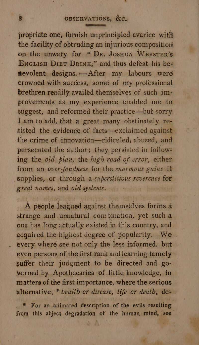 propriate ohe; furnish unprincipled avarice with the facility of obtruding an injurious compositiori on, the -unwaty for “ Dr. JosHuA WeBsTER’s Encuisn Diet Drink;” and thus defeat his be- - crowned with success, some of nly professional brethren readily availed themselves of such im- provements as my experience enabled me to suggest, and reformed their practice—but SOITy I am to add, that a great many obstinately re- sisted the evidence of facts—exclaimed against the crime of itnovaticn—ridiculed; abused, and pétsecuted the author; they. persisted in follow- ing the. old plan, the high road of error, either from an over-fondness for the enormous gains it great names, and old systems. A péople leagued against themsélves forins 4 strange and unnatural combination, yet such a one has long actually existed in this country, and every wheré see not only the less informed, but even persons of the first rank and learning tamely ‘suffer their judgment to be directed and go- matters of the first importance, where the serious * For an animated description of the evils resulting