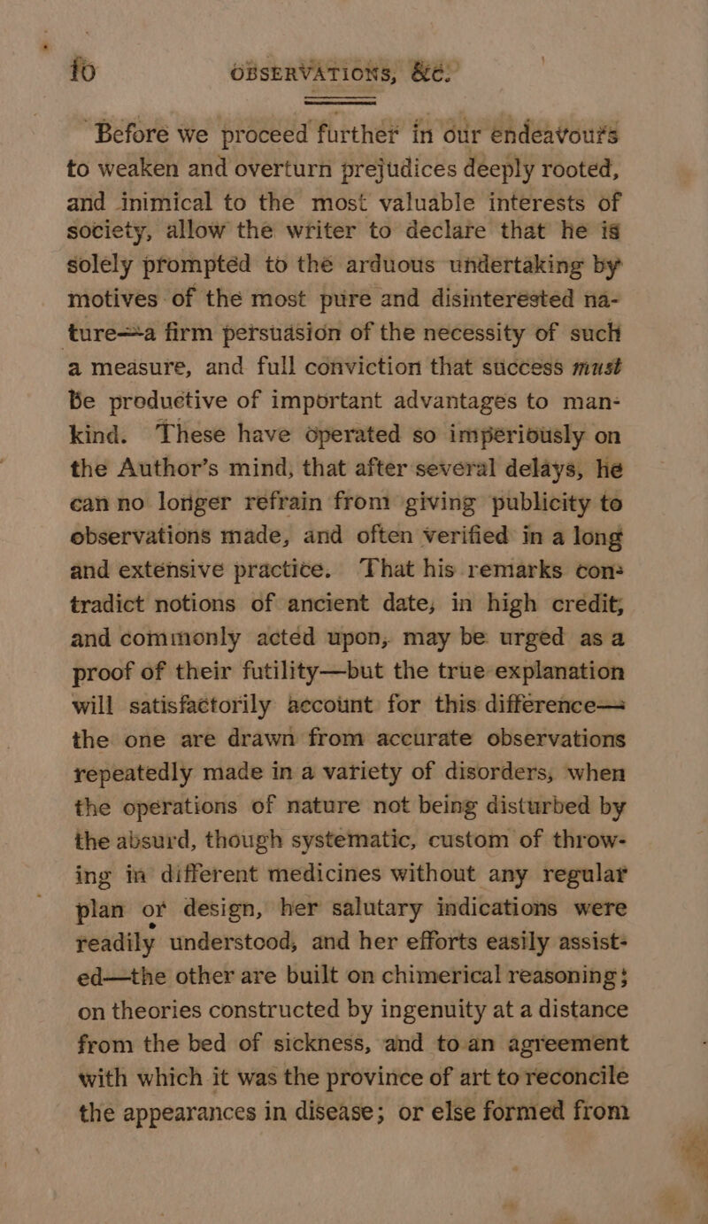 “Before we proceed further in our endeavours to weaken and overturn prejtdices deeply rooted, and inimical to the most valuable interests of society, allow the writer to declare that he is solely promptéd to thé arduous undertaking by motives of the most pure and disinterested na- ture—-a firm persuasion of the necessity of such a measure, and full conviction that sticcess must Be productive of important advantages to man- kind. These have operated so imperibusly on the Author’s mind, that after several delays, he can no longer refrain from giving publicity to observations made, and often verified in a long and extensive practice. That his remarks con: tradict notions of ancient date; in high credit; and commonly acted upon, may be urged as a proof of their futility—but the true explanation will satisfactorily aecount for this difference—= the one are drawn from accurate observations repeatedly made in a variety of disorders, when the operations of nature not being disturbed by the absurd, though systematic, custom of throw- ing in different medicines without any regular plan or design, her salutary indications were readily understood, and her efforts easily assist- ed—the other are built on chimerical reasoning} on theories constructed by ingenuity at a distance from the bed of sickness, and toan agreement with which it was the province of art to reconcile the appearances in disease; or else formed from