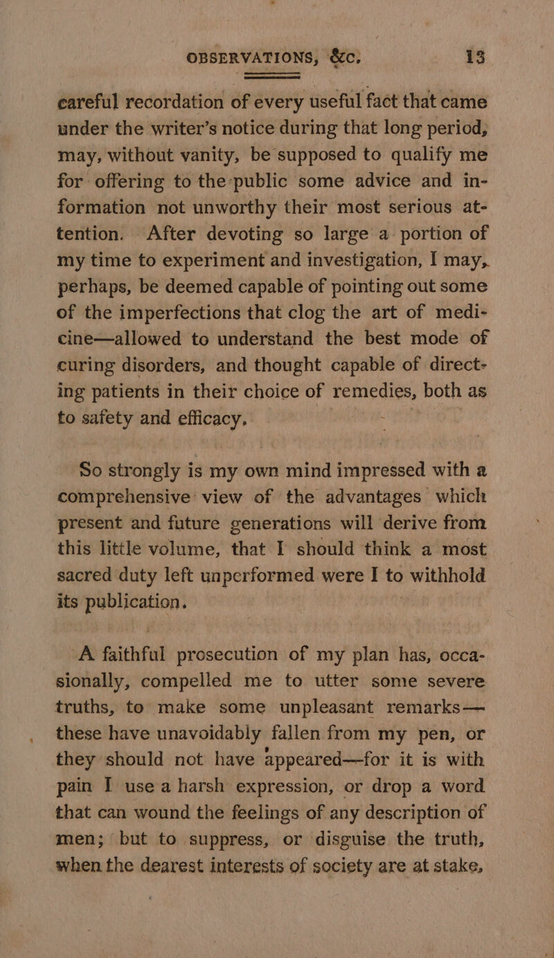 careful recordation of every useful fact that came under the writer’s notice during that long period, may, without vanity, be supposed to qualify me for offering to the public some advice and in- formation not unworthy their most serious at- tention. After devoting so large a portion of my time to experiment and investigation, I may, perhaps, be deemed capable of pointing out some of the imperfections that clog the art of medi- cine—allowed to understand the best mode of curing disorders, and thought capable of direct- ing patients in their choice of remedies, both as to safety and efficacy, | So strongly is my own mind impressed with a comprehensive’ view of the advantages whiclt present and future generations will derive from this little volume, that I should think a most sacred duty left unperformed were I to sii one its fe Seth A faithfal prosecution of my plan has, occa- sionally, compelled me to utter some severe truths, to make some unpleasant remarks— these have unavoidably fallen from my pen, or they should not have appeared—for it is with pain I use a harsh expression, or drop a word that can wound the feelings of any description of men; but to suppress, or disguise the truth, when the dearest interests of society are at stake,