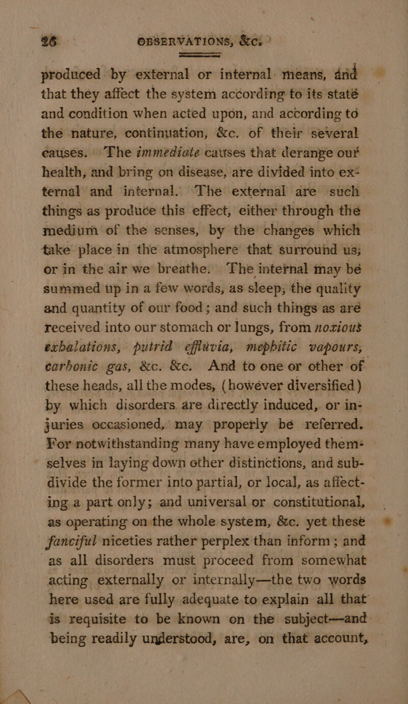 produced by external or internal. means, and ioe that they affect the system ac¢ording to its staté and condition when acted upon, and according to the nature, continuation, &amp;c. of their several causes. The zmmediate cattses that derange our health, and bring on disease, are divided into ex: ternal and internal. The external are such things as produce this effect, either through the medium of the senses, by the changes which take place in the atmosphere that surround us; or in the air we breathe. The internal may be summed tp in a few words, as sleep; the quality and quantity of our food; and such things as aré received into our stomach or lungs, from nozious exhalations, putrid effluvia, mepbitic vapours, carbonic gas, &amp;c. &amp;c. And to one or other of these heads, all the modes, (howéver diversified ) by which disorders. are directly induced, or in- juries occasioned, may properly be referred. Yor notwithstanding many have employed them= selves in laying down other distinctions, and sub- divide the former into partial, or local, as affect- ing a part only; and universal or constitutional, as operating on the whole system, &amp;c. yet these fanciful niceties rather perplex than inform ; and as all disorders must proceed from somewhat acting externally or internally—the two words here used are fully adequate to explain all that’ is requisite to be known on the subject—and being readily understood, are, on that account,