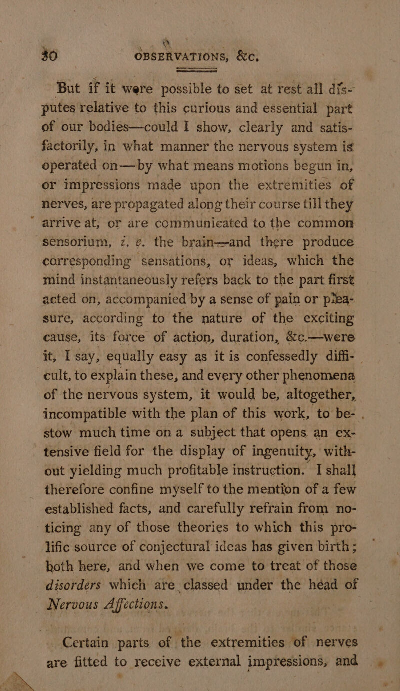 al $0 OBSERVATIONS, &amp;ce. But if it were possible to set at rest all difs~ putes relative to this curious and essential part of our bodies—could I show, clearly and satis- factorily, in what manner the nervous system is operated on—by what means motions begun in, or impressions made upon the extremities of nerves, are propagated along their course till they arrive at, or are communieated to the common -sénsorium, 7. ¢. the brain-—and there produce corresponding sensations, or ideas, which the mind instantaneously refers back to the part first acted on, accompanied by a sense of pain or piea- sure, according to the nature of the exciting cause, its force of action, duration, &amp;c.—were it, I say, equally easy as it is confessedly diffi- | cult, to explain these, and every other phenomena of the nervous system, it would be, altogether, incompatible with the plan of this work, to be- . stow much time ona subject that opens an ex- tensive field for the display of ingenuity, with- out yielding much profitable instruction. I shall therefore confine myself to the mention of a few established facts, and carefully refrain from no- ticing any of those theories to which this pro- lific source of conjectural ideas has given birth ; hoth here, and when we come to treat of those disorders which are classed under the héad of Nervous Affections. Certain parts of the extremities of nerves are fitted to receive external impressions, and