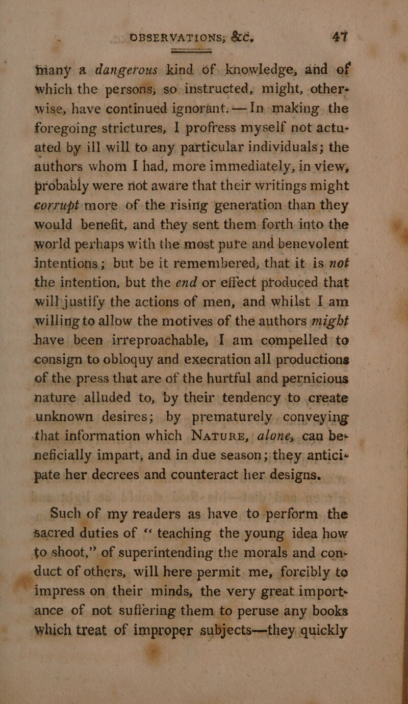 hiany a dangerous kind of. knowledge, and of which the persons; so instructed, might, others wise, have continued ignorant: — In. making. the foregoing strictures, 1 profress myself not actu- ated by ill will to any particular individuals; the atithors whom I had, more immediately, in view, probably were riot aware that their writings might corrupt more of the rising generation than they would benefit, and they sent them forth into the world perhaps with the most pute and benevolent intentions; but be it remembered; that it is not the intention, but the end or effect produced that will justify the actions of men, and whilst I am willing to allow the motives of the authors might have been irreproachable, I am compelled to consign to obloquy and execration all productions of the press that are of the hurtful and pernicious nature alluded to, by their tendency to create unknown desires; by prematurely . conveying that information which Naturs,alone,.can bes neficially impart, and in due season; they antici-+ pate her decrees and counteract her designs. Such of my readers as have to perform. the sacred duties of ‘‘ teaching the young, idea how to shoot,” of superintending the morals and con __ duct of others, will here permit. me, forcibly to _ ew on their minds, the very great import» ance of not suffering them to peruse any books which treat of improper subjects—they. quickly *