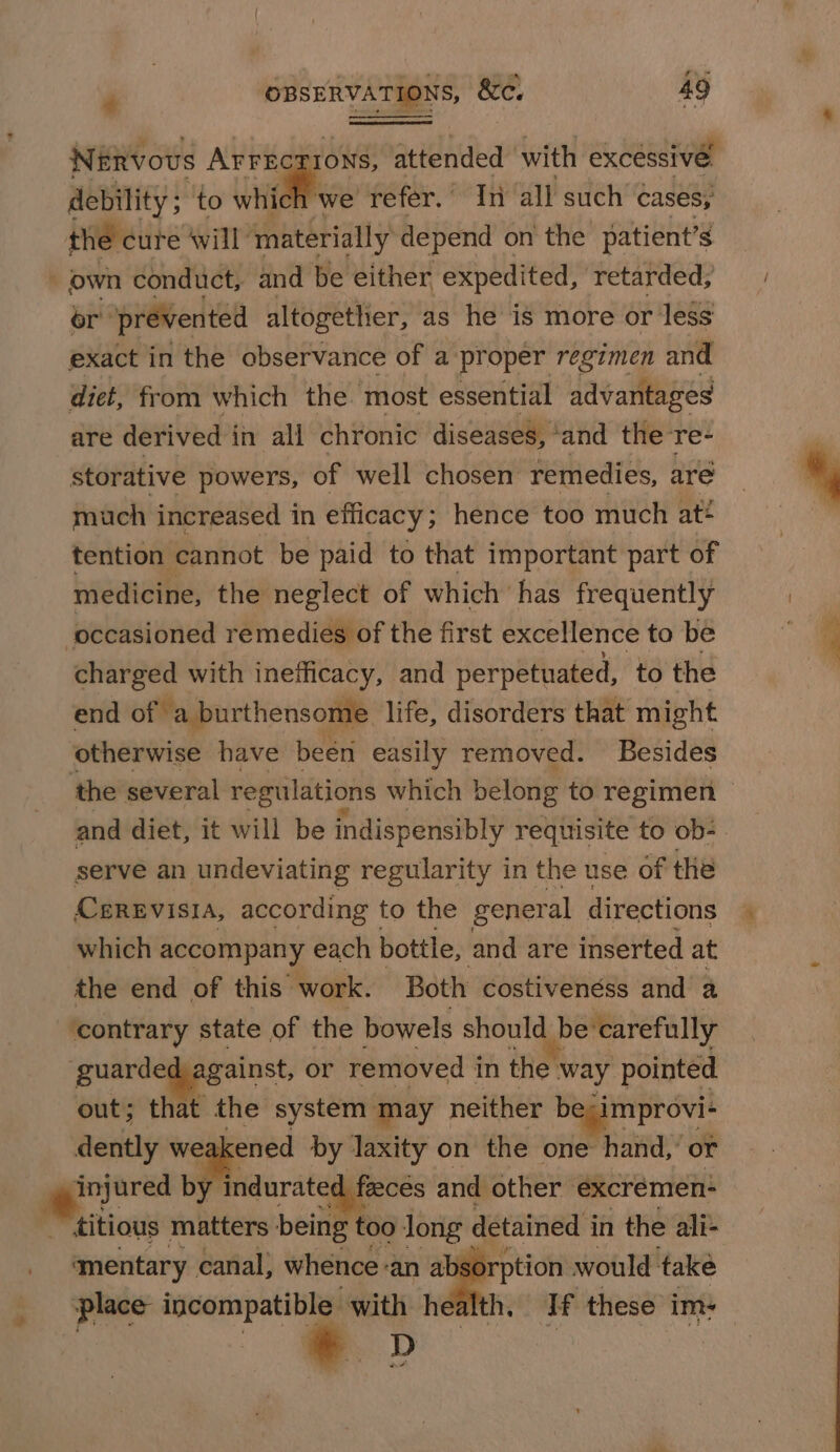 NERvous AFFECrIoNs, attended with excéssive, debility ; to whic we refer. | Tn all such cases; the cure will materially depend on the patient’s . own conduct, and be either ‘expedited, retarded; or’ prevented altogettier, as he is more or less exact in the observance of a proper regimen and diet, from which the most essential advantages are derived in all chronic diseases, ‘and the re- storative powers, of well chosen remedies, are much increased in efficacy; hence too much at* tention cannot be paid to that important part of medicine, the neglect of which has frequently occasioned remedies of the first excellence to be charged with inefficacy, and perpetuated, to the end of ‘a burthensome life, disorders that might otherwise have been easily removed. Besides the several regulations which belong to regimen — and diet, it will be indispensibly requisite to ob- serve an undeviating regularity in the use of the CerReEvisia, according to the general directions which accompany each bottle, and are inserted at the end of this work. Both costivenéss and’ a ‘contrary state of the bowels should be’ ‘carefully guarded, against, or removed i in the way pointed out; that the system may neither re dently we ened by laxity on the one hand,’ or injured by indurated faeces and other excrémen: titious matters being too long detained i in the ali- mentary canal, whence: ‘an absorption would take place incompatible with health. If these im: