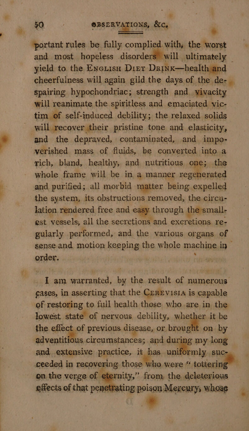 B a OPA ERY TIONG: &amp;c, e portant rules be fully complied with, the worst and most hopeless disorders will ultimately yield to the Encuisu Diet Daiwx—health and cheerfulness will again gild the days of the de- _ spairing hypochondriac; strength and vivacity — will reanimate the spiritless and emaciated vic- tim of self-induced debility; the relaxed solids will recover their pristine tone and elasticity, and the depraved, contaminated, and impo- verished mass of fluids, be converted into a rich, bland, healthy, and nutritious one; the whole frame will be in a manner regenerated and purified; all morbid matter being expelled the system, its obstructions removed, the circu- lation rendered free and easy bibrough the small- est. vessels, all the secretions and exer tions re- gularly performed, and the various organs of sense and motion keeping the whole naehned in order. I am warranted, by the result of numerous eases, in asserting that the CeREvisia is capable of restoring to full health those who are in the lowest state of nervous debility, whether it be the segues previous disease, or, ——_ on by adventitious circumstances; and during my long and extensive practice, it has. uniformly. suc- ceeded in recovering shower vo were “ tering