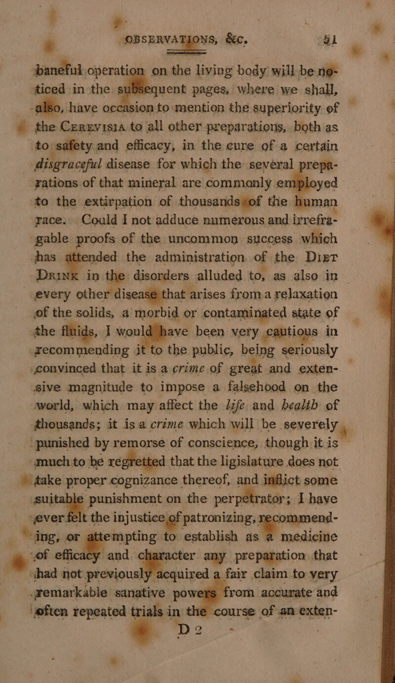 t ,, ) : : gS ns, &amp;ec. G1 “ * _ : banefui operation on the living body will be ne- ticed in the subsequent pages, where we shall, Iso, have occasion to mention the superiority of — » the Cerzvisia to all other preparations, both as to. safety and efficacy, in the cure of a certain disgraceful disease for which the several prepa- rations of that mineral are commonly en to the extirpation of thousandssof the _ race. Could I not adduce numerous and ir refra- gable proofs of the uncommon success which jhas attended the administration. of the Dipt Drink in the disorders alluded to, as also in — _ every other disease that arises froma relaxation of the solids, a morbid or contaminated state of the fluids, I wonlieve been very cautious in xyecommending jt to the public, being seriously convinced that it is a crime of great and exten- | sive magnitude to. impose a falsehood on the world, which may affect the izfe and bealib of thousands; it isa crime which will be severely _ punished by remorse of conscience, though it is — “much to be regretted. that the ligislature does not » fake pore cognizance thereof, and inflict some sui punishment on the perpetrator; I have ever. It the inj justice of patronizing, tt a ing, or attempting to establish as a medicine | o of efficacy and. acter any preparation that chad not previously: acquired a fair claim to yery remarkable ‘sanative powers from accurate and ‘eften repeated trials i in the course of an exten-