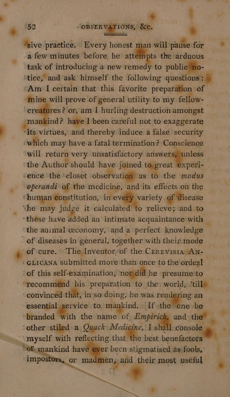 k 592 Asive practice. Every honest man will pause for ™ a few minutes before. he attem ts the arduous task of introducing a new remedy to public ho- ‘tice, and‘ask himself the following questions: ) “Am I certain that this favorite preparation of ‘Mine will prove of general utility to my. fellow- se or, am I hurling destruction amongst _ - mankind? have I been careful not to exaggerate -its: virtues, and thereby induce a false’ security ‘which may have a fatal termination? Conscience ‘will return very unsatisfactory pili, we ‘the Author should have: joined to. great xperi- ‘ence the ‘closet observation as to the modus operandi of. the medicine, and its effects on the human €onstitution, as, , of disease _ Yhe’ may judge it calculated to relieve; and to ‘these have added an intimate acquaintance with — the animal ceconomy, and a perfect knowledge ~ of diseases in general, together with their.mode _ of ‘cure. — Tle Inventor/of the CeRevisia/AN- ‘ GLICANA submitted more than once to the ordeal of this self-examination; nord he presumeto -*yecommeénd his preparation ‘to the: world, tilly convinced that, in so doing; he whi neadggng an essential service to. mankind. If :the ‘one be ‘branded with the name. of Empirick, and: the” il ‘other stiled. a Quack Medigine, | Isha ma ‘ “myself with reflecting that the best benefactots” “ofa ankind have ever been stigmatised .as:fools, i “impostors, or madmen;.and their most useful ~ o* a * ad