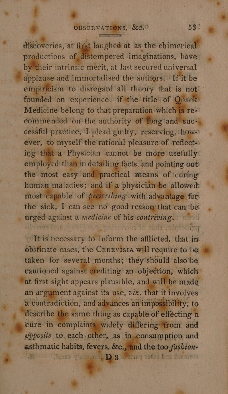 a ° discoveries, at ai ghed at as the chimeielle productions of, distempered imaginations, havel » b eir intrinsic merit, at last secured universal fe applause and immortalised the authors: |. (fit be en pir ism to gb no a saben eh ae is not: doin inended” on the sie eke of Te bis: i 4 uG+\ cessful practice, T plead guilty; reserving, : how-&gt; ever, ‘to myself the rational pleasure of reflect-: : a Physician cannot be more: ‘usefully: emplo ‘ed than in detailing facts, and pointing out: | the most easy an ae means of ‘curing’ human maladies; ‘and i a physician be allowed! =. most capable of prescribing with adva ‘age for: the sick, I can oes good reason/ that: can ‘be: urged against a.medicine of his Scie a5 e - vr Pari “Tt is necess sary idhinsorm the afflicted, that ‘in obstinate cases, the Crrevisia will require to be * taken for several months; they should also ‘be cautioned iene! eens an objection, which Wat first sight appears plausible, me . ye made run ent against its use, viz t “contradiction, and adya ag same thing as capable of écting a cure in complain widely differing “from. and opposite to. eachother, as . in, ane and es asthmatic dhieit ~ vers, &amp;e. . ws ® on _ &lt; t it involves — e 4) eS, wasew be