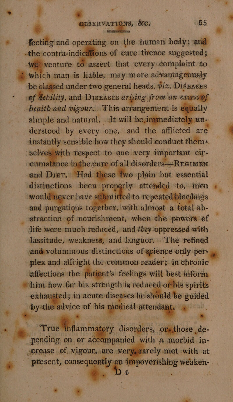 a: man ds liable, may more advantageously be. lagsed under two general heads, viz. Diszases . of debility, and DisEases arising from an evoessiof : deh and vigour... This arrangement is equa - simple and natural. «Jt will be,immediat tely un- derstood by every one, and the afflicted are a. cima how shaadi eons conduct them: res M shar ortant cir- he sufi ndinscnthe ra Reith | fs) ~—— but essential — rly: attenaed tt wi Jaen 4 distinctions been pro and: purgations toget h er’, with almost a total ab- straction of nourishment; when the powers of life were much reduced, and they-oppressed with lassitude, weakness; and languor, The refined sanévolumimous distinctions of: grr only per: | plex and affright the common reader; in chtonic affections ‘the fate at’s feelings will best inform »chim how. ne his strength is reduc mag es spirits exhausted; in acute: diseas ses he la be guided ve advice of his - Deus attendant, | * * ee ae tty disorders, Sibpbose, de- ~ pending on or accompanied with a morbid in- ~ serease of, vigour, Le NELY_ Te rely met with at ‘Present, consequ impo