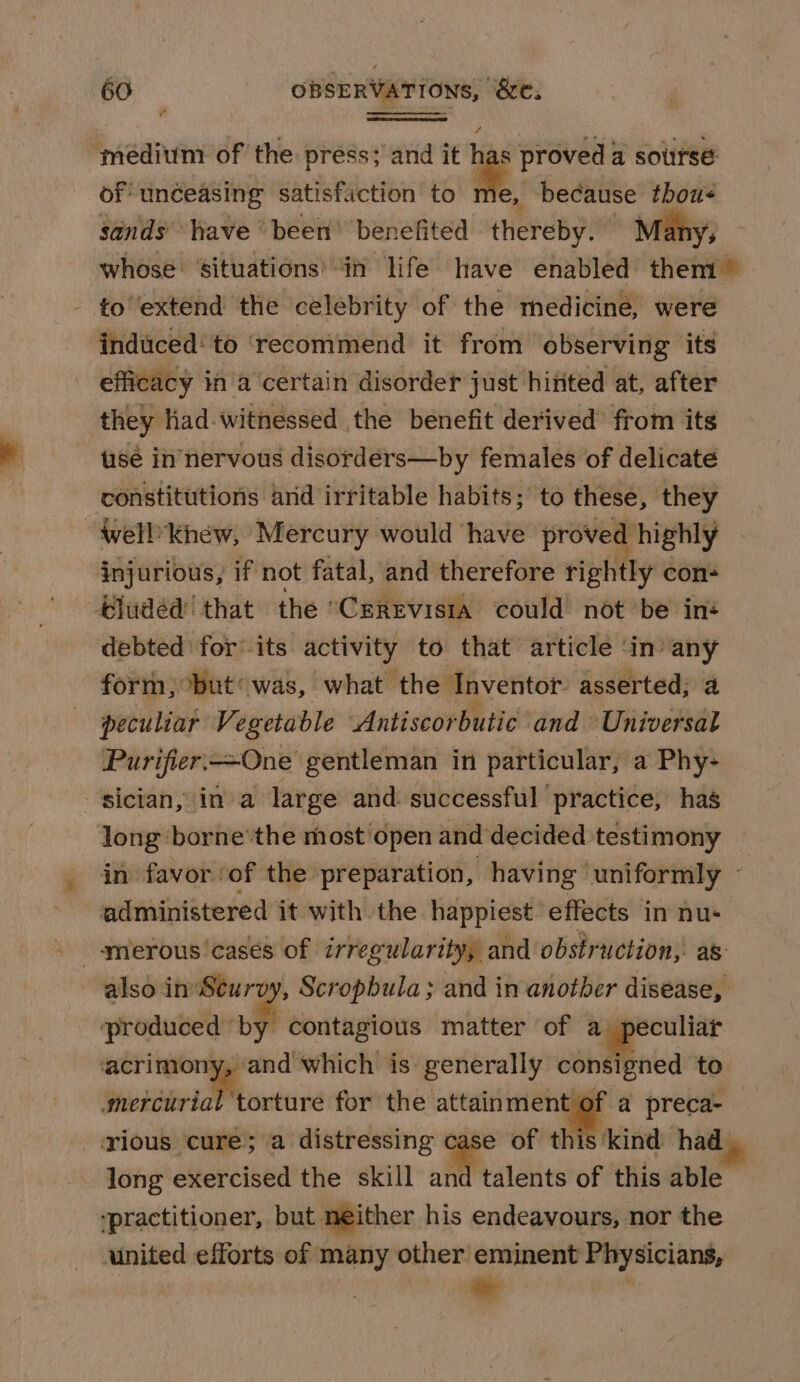 medium of the press; and it * proved a soursé of unéeasing satisfaction to 1 e, because thous sands’ Wave been’ benefited thereby. Many, whose: situations’ “in life have enabled them © - to'extend the celebrity of the medicine, were induced‘ to ‘recommend it from observing ‘its efficacy ina certain disorder just hitited at, after they had-witnessed the benefit derived’ from its tisé in’nervous disordérs—by females of delicate constitutions and irritable habits; to these, they well khew, Mercury would have proved highly injurious, if not fatal, and therefore rightly con- eluded! that the ‘Cerevisia could’ not be ins debted for’ its activity to that article ‘in’ any form, but‘ was, what the Inventor asserted; a peculiar Vegetable Antiscorbutic and Universal Purifier. One gentleman in particular, a Phy- -sician, ina large and: successful practice, has long borne’ the most open and decided testimony in favor ‘of the preparation, having ‘uniformly - administered it with. the happiest effects in nus also inScurvy, Scropbula; and in another disease, ‘produced by contagious matter of a peculiar acrimony, and which is generally consigned to mercurial torture for the attainment of a preca- rious cure; a distressing case of this‘kind had long exercised the skill and talents of this able ‘practitioner, but neither his endeavours, nor the united efforts of many other eminent Physicians, me |