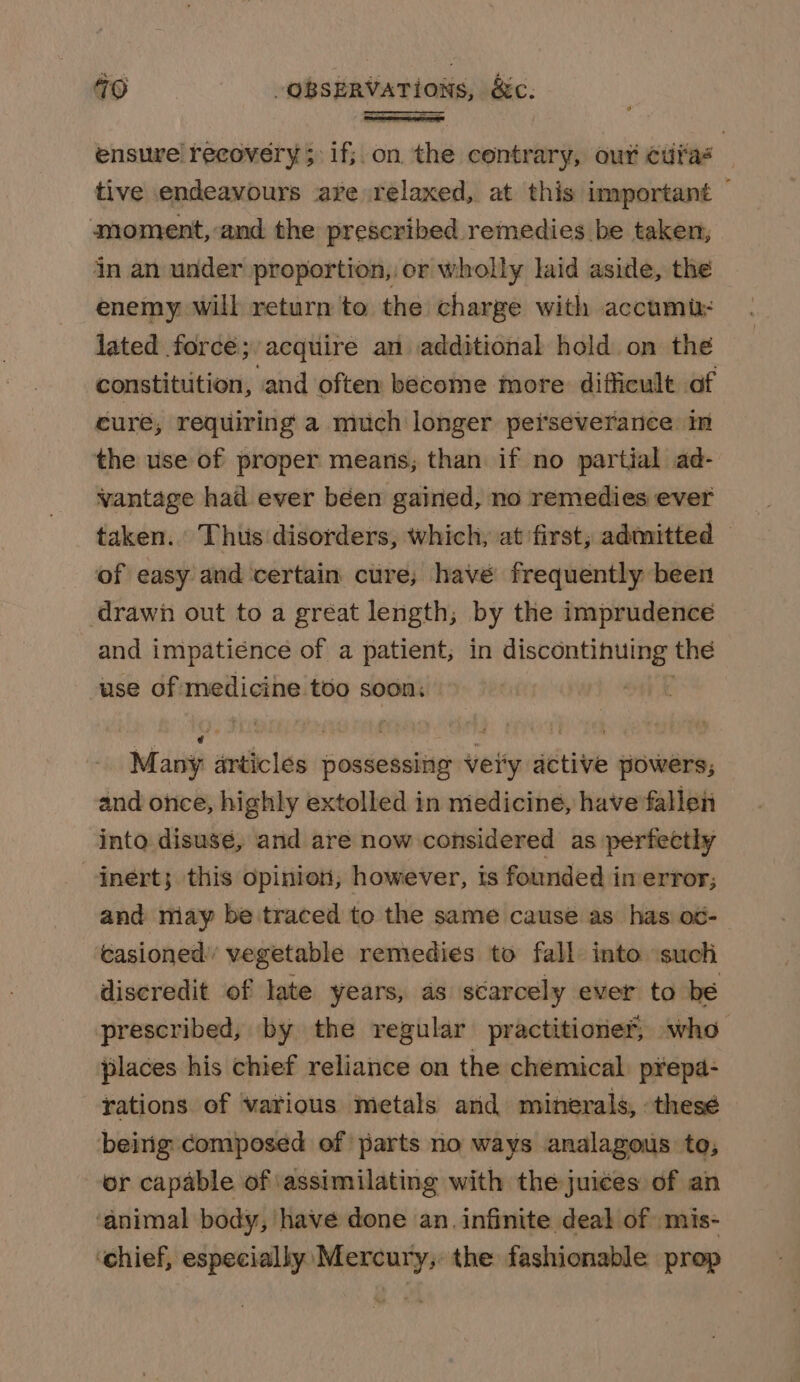 ensure’ recovery ;\1f;.on the centrary, our cura | tive endeavours ave relaxed, at this important — moment, and the prescribed remedies be taken, in an under proportion, or wholly laid aside, the enemy will return to the charge with accumi: lated force; acquire an additional hold on the constitution, and often become more difficult of cure, requiring a much longer peiseverance in the use of proper means; than if no partial ad- vantage had ever been gained, no remedies ever taken. Thus disorders, which, at first; admitted | of easy and certain cure, havé frequently been drawh out to a great length, by the imprudence and impatience of a patient; in discontinuing: the use of medicine too soon: Many articles possessing vei'y active powers; and once, highly extolled in medicine, have fallen into disusé, and are now considered as perfectly inert; this opinion, however, is founded imerror; and may be traced to the same cause as has o¢- casioned’ vegetable remedies to fall into ‘such discredit of late years, as scarcely ever to be prescribed, by the regular practitioner, who places his chief reliance on the chemical. p¥epa- rations of various metals and minerals, thesé being composed of ‘parts no ways analagous to; or capable of ‘assimilating with the juices of an ‘animal body, have done an. infinite deal of mis- ‘chief, especially Mercury, the fashionable prop