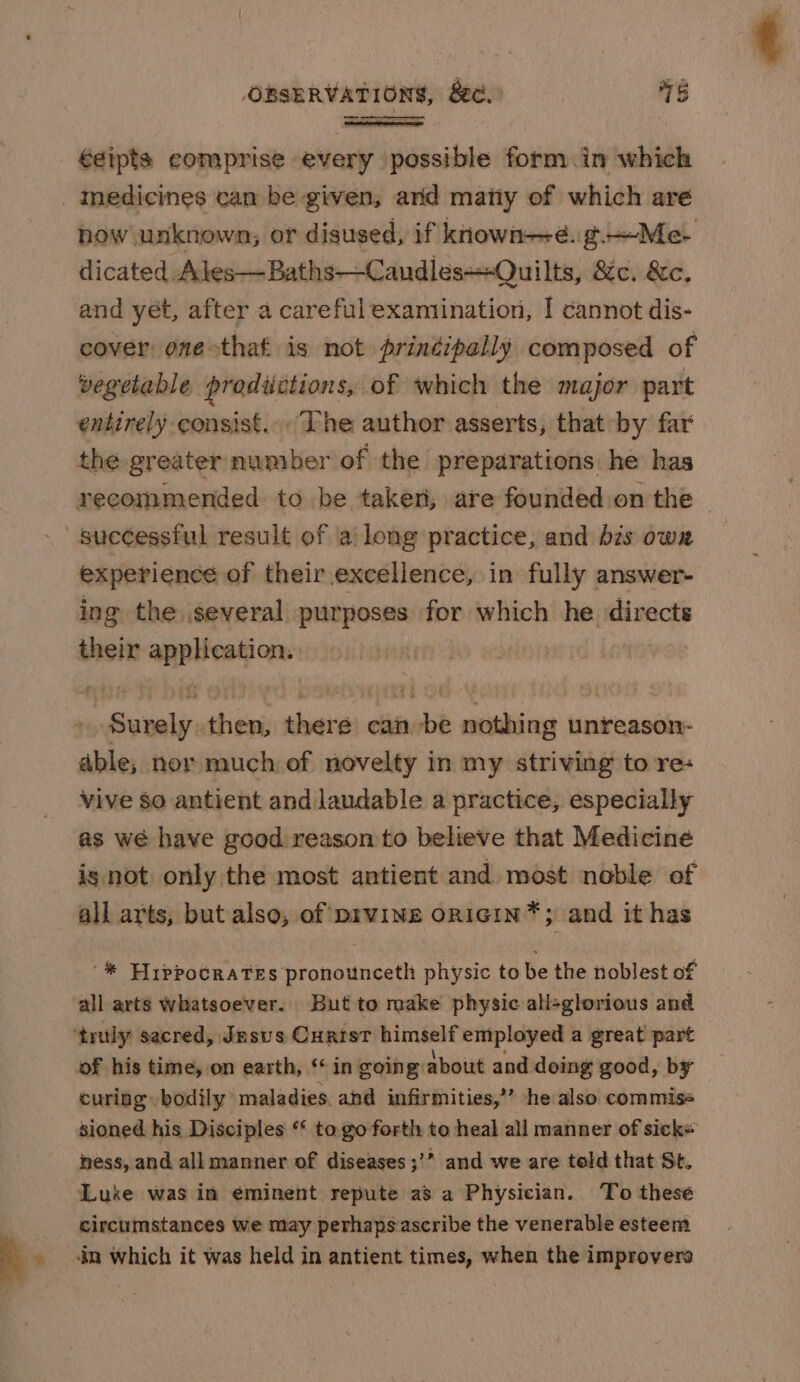 Ss €eipts comprise every possible form .in which now unknown; or disused, if known-—é. g—Me dicated Ales—Baths—Candles+Quilts, 8c. &amp;c. and yet, after a careful examination, I cannot dis- cover oneothaf is not prinéipally composed of vegetable prodiictions, of which the major part entirely consist... Lhe author asserts, that by far the greater number of the preparations he has recommended to be taken, are founded on the experience of their excellence, in fully answer- ing the several purposes for which he directs their application. | Surely then, there canbe nothing unreason- able; nor much of novelty in my striving to re: vive $0 antient and laudable a practice, especially as wé have good reason to believe that Medicine is not only the most antient and most noble of all arts, but also, of prwing oRiGiIN*; and it has * Hippocrates pronounceth physic to be the noblest of all arts whatsoever. But to make physic allsglorious and of his time, on earth, “in going about and doing good, by curing bodily maladies. ahd infirmities,’ he also commiss sioned. his Disciples ** to. go forth to heal all manner of sicke ness, and all manner of diseases ;’” and we are told that St. Luke was in eminent repute as a Physician. To these circumstances we may perhapsascribe the venerable esteem in which it was held in antient times, when the improvers