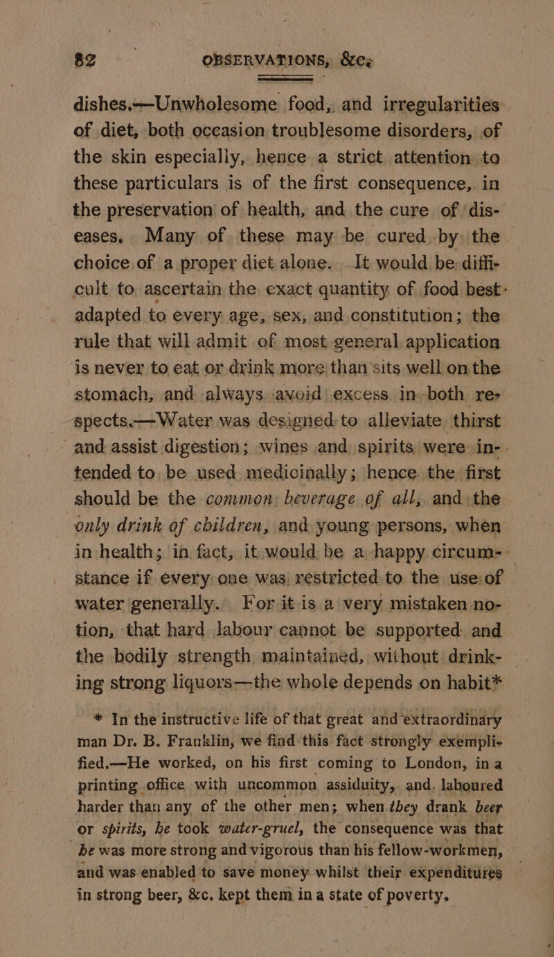 dishes,—Unwholesome food,. and irregularities of diet, both occasion troublesome disorders, of the skin especially, hence a strict attention to these particulars is of the first consequence, in the preservation of health, and the cure of ‘dis- eases. Many of these may be cured. by, the choice of a proper diet alone. It would be: diffi- cult to ascertain the exact quantity of food best- adapted to every age, sex, and constitution; the rule that will admit of most general, application ‘is never to eat or drink more; than’sits well onthe stomach, and always avoid excess in. both re- _ spects.— Water was designed; to alleviate thirst and assist digestion; wines and spirits were in-. tended to. be used medicinally; hence. the. first should be the common: beverage of all, and the. only drink of children, and young persons, when in health; in fact, it, would be a happy circum-— stance if every one was) restricted to. the use:of water generally. For it is a very mistaken no- tion, that hard labour cannot be supported: and the bodily strength, maintained, without drink- ing strong liquors—the whole depends on habit* * In the instructive life of that great and ‘extraordinary man Dr. B. Franklin, we find this fact strongly exempli- fied.—He worked, on his first coming to London, ina printing office with uncommon assiduity, and. laboured harder than any of the other men; when.tbey drank beer OF spirits, he took water-gruel, the consequence was that be was more strong and vigorous than his fellow-workmen, and was enabled to save money whilst their expenditures in strong beer, &amp;c. kept them ina state of poverty,