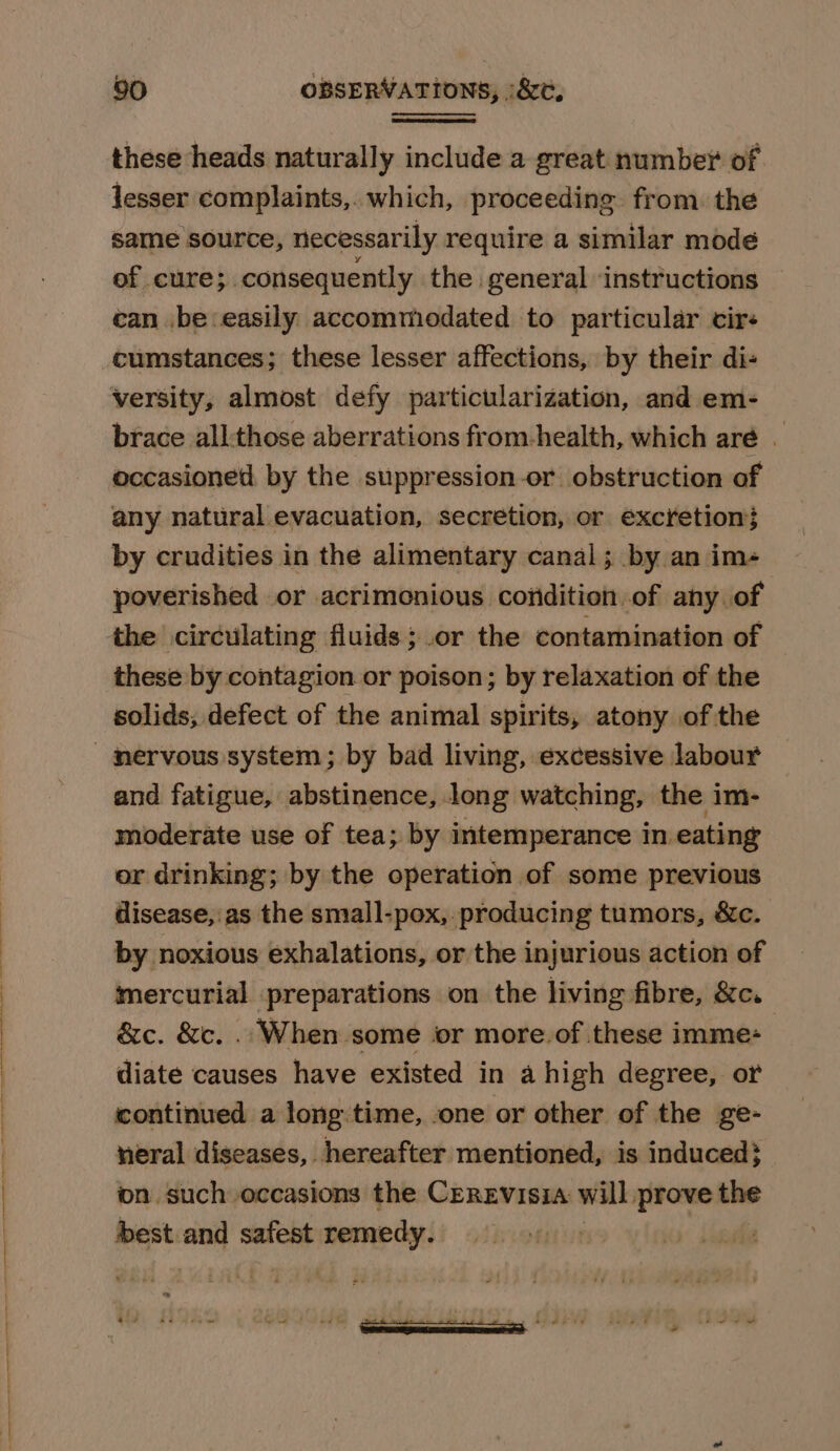 these heads naturally include a great number of lesser complaints, which, proceeding from. the same source, necessarily require a similar mode of cure; consequently the general ‘instructions can be easily accommodated to particular cir« cumstances; these lesser affections, by their di- versity, almost defy particularization, and em- brace all:those aberrations from-health, which are . occasioned, by the suppression-or obstruction of any natural evacuation, secretion, or excretion} by crudities in the alimentary canal ; by an im- poverished or acrimonious coridition of any of the circulating fluids; .or the contamination of these by contagion or poison; by relaxation of the solids; defect of the animal spirits, atony of the and fatigue, abstinence, long watching, the im- moderate use of tea; by intemperance in eating or drinking; by the operation of some previous disease, as the small-pox, producing tumors, &amp;c. by noxious exhalations, or the injurious action of mercurial preparations on the living fibre, &amp;c. &amp;c. &amp;c. .. When some ior more.of these imme- diate causes have existed in a high degree, or continued a longtime, one or other of the ge- neral diseases, hereafter mentioned, is induced} ion such occasions the CEREVISIA will. prove the best and safest remedy. ”