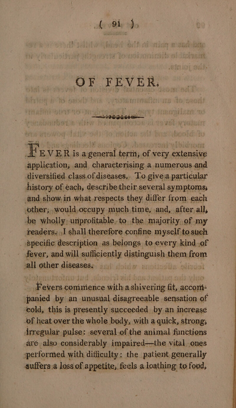 hs by who F EV ER is ageneral terin, of very extensive application; and, characterising a numerous.and diversified class.of diseases.. To giveia particular history of éach, describe their several symptoms, and. show: in what respects they differ from each other; would, occupy much time, and, afterall, be wholly uiiprofitable to. the majority. of my readers. ,I shall therefore confine myself to such. _ Specific description as belongs to every kind .of ever, and will sufficiently distinguish them from all other diseases. y | Fevers commience with a shivering fit, accom: panied by an unusual disagreeable sensation of ‘cold, this is presently succeeded by an increase of heat over the whole body, with a quick, strong; irregular pulse: several.of the animal functions aré also considerably impaired—the vital ones sperformed with difficulty: the patient generally suffers.a loss of appetite, feels a loathing to food,