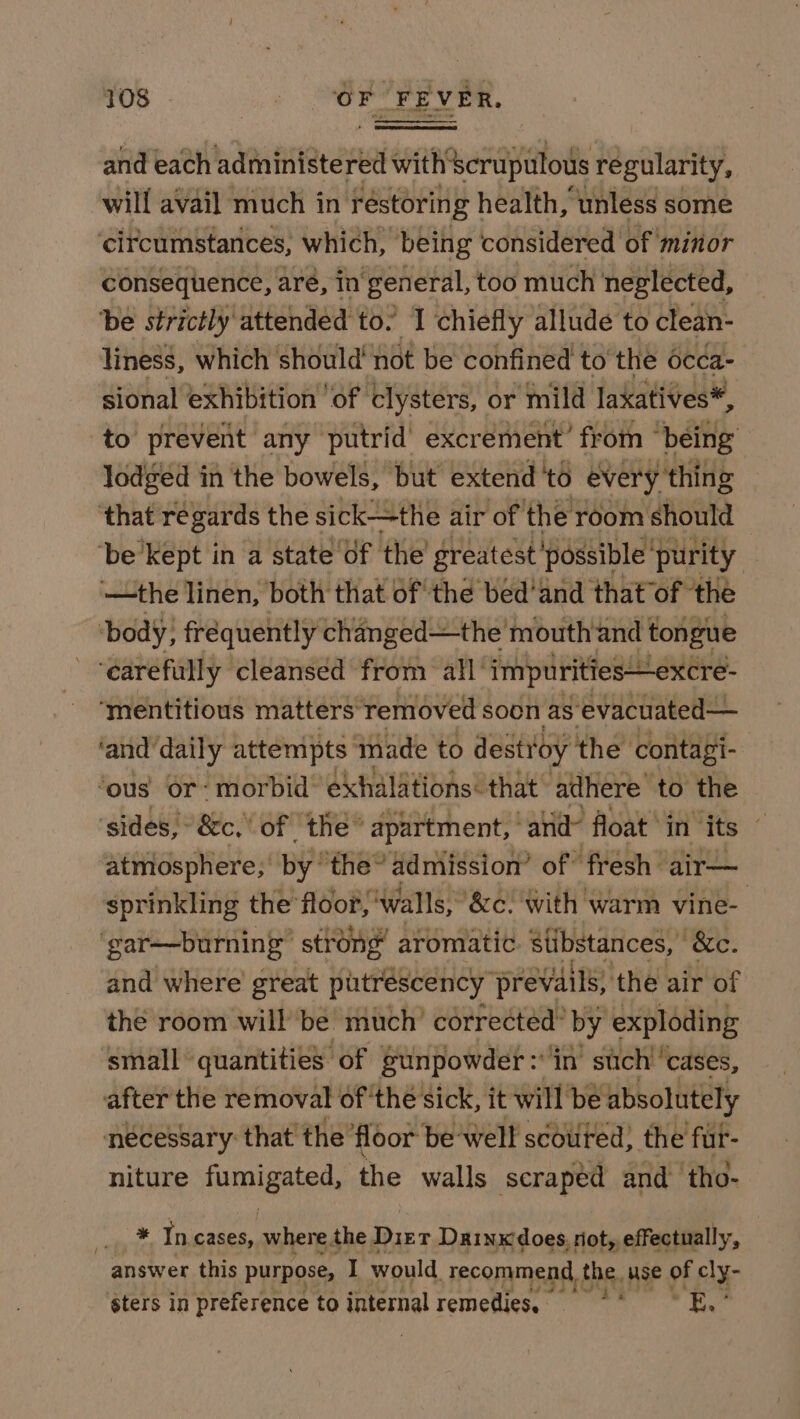 and each administered with scrupulous regularity, will avail much in réstorin g health, unless some ‘circumstances, which, being considered of minor consequence, are, in ‘general, too much neglected, be strictly attended to. 1 chiefly allude to clean- liness, which should’ not be confined to the 6cca- sional exhibition ‘of ‘clysters, or ‘mild laxatives*, to prevent any putrid’ excrement’ from “being lodged in the bowels, but extend'to every thing ‘that régards the sick—the air of the room should ‘be kept in a state of the greatest ‘possible’ purity —the linen, both that of the bed'and that of the ‘body, frequently changed—the mouth and tongue ‘earefully cleansed from all’ impurities—excre- ‘mentitious matters Temoved soon as’ evacuated— ‘and ‘daily attempts made to destroy the contagi- ‘ous Or: morbid’ exhalations: that adhere to the ‘sides, &amp;c, of the” apartment,’ “alid&gt; float’ in its © atmosphere; by ‘the’ admission’ of fresh air— sprinkling the floor, ‘walls, &amp;c. with warm vine- ‘gar—burning strong” aromatic stibstances, | “&amp;c. and where great putréscency prevails, ‘the air of the room willbe much’ corrected” by exploding small quantities of sunpowder:'in’ such’ cases, after the removal of thé sick, it will be absolutely necessary: that the’ floor be: well scouted} the fur- niture Lumet: the walls scraped and tho- * Incases, where the Dirt Dainx does, rot, effectually, answer this purpose, I would recommend, the. use of cly- sters in preference to internal remedies, a we