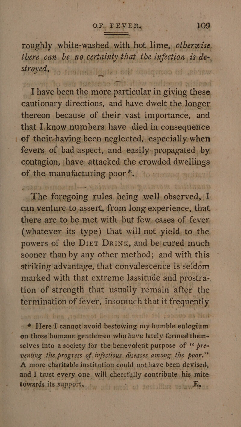 roughly white- aay we hot. lime, otherwise. tbere can be no. certainty that the infection 18:de-, stroyed. » ; ron  ' ye ‘ tte z PeEey ye 7% I have been then more » par olan in giving eri | cautionary directions, and have dwelt the longer thereon because of their vast importance, and that I.know, numbers have .died in consequence of their-having been neglected, especially when fevers. of bad aspect, and easily propagated, by contagion, have, attacked the crowded dwellings of the. manufacturing poor*. ) | —_ 4 The foregoing rules, being well observed, iI there are to be met with but few. cases of fever (whatever its type) that will not yield, to the powers of the Diet Drink, and be cured much sooner than by any other method; and with this striking advantage, that convalescénce is seldom marked with that extreme lassitude and prostra-. tion of strength that usually remain after the termination of fever, insomuch that it frequently * Here I cannot avoid bestowing my humble eulogium on those humane gentlemen who have lately formed them- selves into a society for the benevolent purpose of * pre- venting the progress of infectious diseases among the poor.’’ A more charitable institution could not have been devised, and I trust every one will cheerfully. contribute. his mite. towards its support. 9 6 os te tue tow vellen.