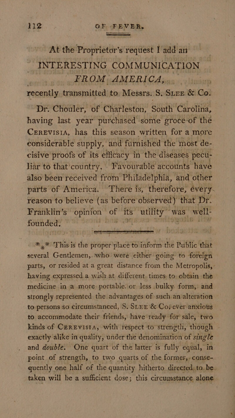 At the Proprietor’s request I add an INTERESTING COMMUNICATION FROM. AMERICA,, pe recently transmitted to. Messrs. 8. ics &amp;. Co: Dr. Chouler, of Charleston, South Carolina, having last year purchased some groce‘of the CereEvisia, has this season written for a more considerable supply, and furnished the most de- cisive proofs of its efficacy in the diseases pecu- liar to that'country, Favourable accounts have also been received from Philadelphia, and other parts of America. There is, therefore, every. reason to believe (as before observed) that Dr. | Franklin’s opinion of its utility’ was well- founded. Ere nt ee ee ne eee | *,,* This is the proper place to inform the Public that several Gentlemen,. who were either going to foreign parts, or resided at a great distance from the Metropolis, : having expressed a wish at different. times. to obtain the medicine in amore, portable. or less bulky form, and strongly represented the advantages of such an alteration to persons so circumstanced, S. SLEE‘&amp; Cosever anxious to accommodate their friends, have ready for sale, two kinds of CEREvis1A, with respect to strength, though exactly alike in quality, under the denomination of single and double. One quart of the latter is fully equal, in point of strength, to two quarts of the former, - conse- quently one half of the quantity hitherto directed, to. be. taken will be a sufficient dose; this circumstance alone