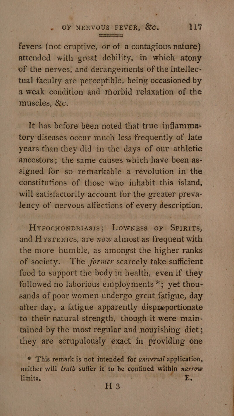 fevers (not eruptive, or of a contagious nature) attended with great debility, in which atony of the nerves, and derangements of the intellec- tual faculty are perceptible, being occasioned by a weak condition and morbid relaxation of the muscles, &amp;c. It has before been noted that true inflamma- tory diseases occur much less frequently of late years than they did in the days of our athletic ancestors; the same causes which have been as- Signed for so retharkable a revolution in the constitutions of those who inhabit this island, will satisfactorily account for the greater preva- lency of nervous affections of every description, Hyvocuonpriasis; Lowness or Spirits, and Hysterics, are now almost as frequent with the more humble, as amongst the higher ranks of society. The former scarcely take sufficient food to support the body in health, even if they followed no laborious employments *; yet thou- sands of poor women undergo great fatigue, day after day, a fatigue apparently dispreportionate ‘to their natural strength, though it were main- tained by the most regular and nourishing diet ; they are scrupulously exact in providing one * This remark is not intended for universal application, neither will érutb suffer it to be confined within narrow limits, | H 3